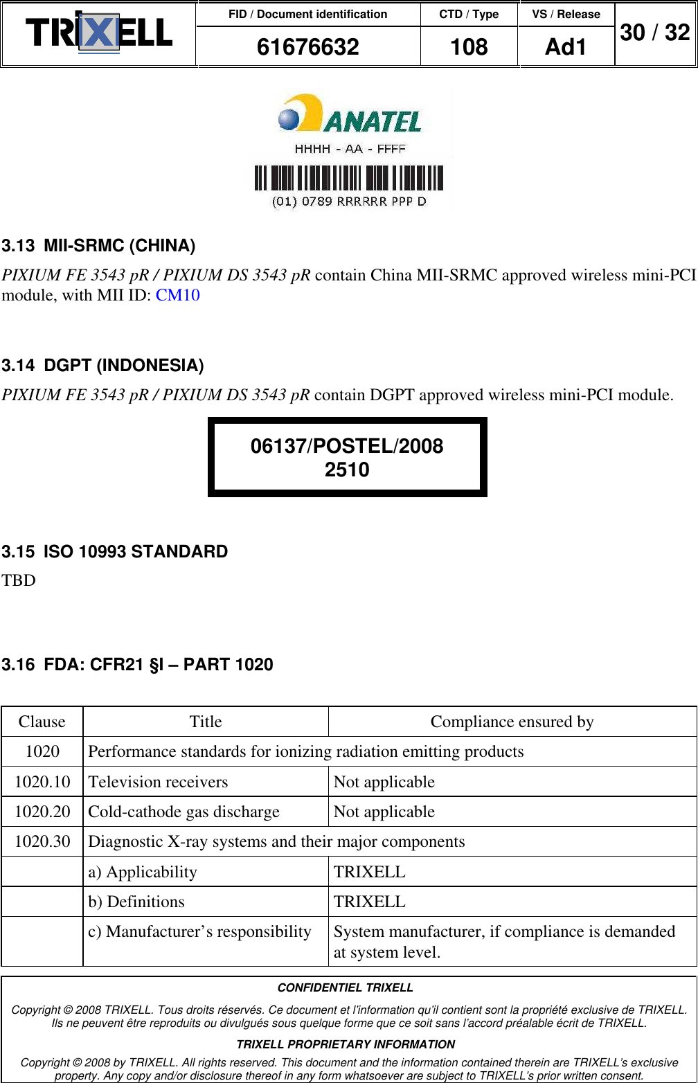 FID / Document identification CTD / Type VS / Release  61676632  108  Ad1  30 / 32  CONFIDENTIEL TRIXELL Copyright © 2008 TRIXELL. Tous droits réservés. Ce document et l’information qu’il contient sont la propriété exclusive de TRIXELL. Ils ne peuvent être reproduits ou divulgués sous quelque forme que ce soit sans l’accord préalable écrit de TRIXELL. TRIXELL PROPRIETARY INFORMATION Copyright © 2008 by TRIXELL. All rights reserved. This document and the information contained therein are TRIXELL’s exclusive property. Any copy and/or disclosure thereof in any form whatsoever are subject to TRIXELL’s prior written consent.    3.13  MII-SRMC (CHINA) PIXIUM FE 3543 pR / PIXIUM DS 3543 pR contain China MII-SRMC approved wireless mini-PCI module, with MII ID: CM10  3.14  DGPT (INDONESIA) PIXIUM FE 3543 pR / PIXIUM DS 3543 pR contain DGPT approved wireless mini-PCI module.     3.15  ISO 10993 STANDARD TBD  3.16  FDA: CFR21 §I – PART 1020  Clause  Title  Compliance ensured by 1020  Performance standards for ionizing radiation emitting products 1020.10  Television receivers  Not applicable 1020.20  Cold-cathode gas discharge  Not applicable 1020.30  Diagnostic X-ray systems and their major components   a) Applicability  TRIXELL   b) Definitions  TRIXELL   c) Manufacturer’s responsibility  System manufacturer, if compliance is demanded at system level. 06137/POSTEL/2008 2510 