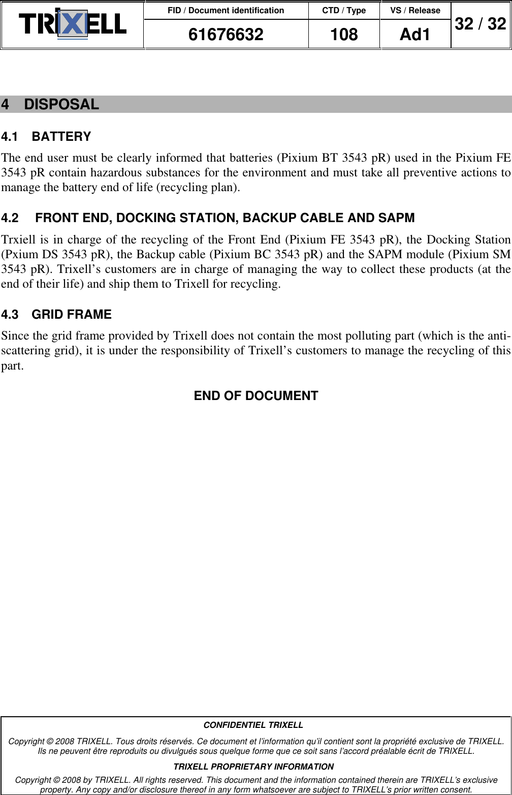 FID / Document identification CTD / Type VS / Release  61676632  108  Ad1  32 / 32  CONFIDENTIEL TRIXELL Copyright © 2008 TRIXELL. Tous droits réservés. Ce document et l’information qu’il contient sont la propriété exclusive de TRIXELL. Ils ne peuvent être reproduits ou divulgués sous quelque forme que ce soit sans l’accord préalable écrit de TRIXELL. TRIXELL PROPRIETARY INFORMATION Copyright © 2008 by TRIXELL. All rights reserved. This document and the information contained therein are TRIXELL’s exclusive property. Any copy and/or disclosure thereof in any form whatsoever are subject to TRIXELL’s prior written consent.   4  DISPOSAL 4.1  BATTERY The end user must be clearly informed that batteries (Pixium BT 3543 pR) used in the Pixium FE 3543 pR contain hazardous substances for the environment and must take all preventive actions to manage the battery end of life (recycling plan). 4.2   FRONT END, DOCKING STATION, BACKUP CABLE AND SAPM Trxiell is in charge of the recycling of the Front End (Pixium FE 3543 pR), the Docking Station (Pxium DS 3543 pR), the Backup cable (Pixium BC 3543 pR) and the SAPM module (Pixium SM 3543 pR). Trixell’s customers are in charge of managing the way to collect these products (at the end of their life) and ship them to Trixell for recycling. 4.3  GRID FRAME Since the grid frame provided by Trixell does not contain the most polluting part (which is the anti-scattering grid), it is under the responsibility of Trixell’s customers to manage the recycling of this part. END OF DOCUMENT 