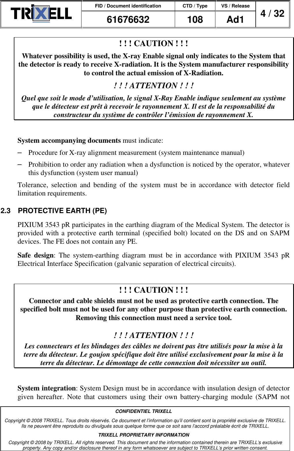 FID / Document identification CTD / Type VS / Release  61676632  108  Ad1  4 / 32  CONFIDENTIEL TRIXELL Copyright © 2008 TRIXELL. Tous droits réservés. Ce document et l’information qu’il contient sont la propriété exclusive de TRIXELL. Ils ne peuvent être reproduits ou divulgués sous quelque forme que ce soit sans l’accord préalable écrit de TRIXELL. TRIXELL PROPRIETARY INFORMATION Copyright © 2008 by TRIXELL. All rights reserved. This document and the information contained therein are TRIXELL’s exclusive property. Any copy and/or disclosure thereof in any form whatsoever are subject to TRIXELL’s prior written consent.  ! ! ! CAUTION ! ! ! Whatever possibility is used, the X-ray Enable signal only indicates to the System that the detector is ready to receive X-radiation. It is the System manufacturer responsibility to control the actual emission of X-Radiation. ! ! ! ATTENTION ! ! ! Quel que soit le mode d’utilisation, le signal X-Ray Enable indique seulement au système que le détecteur est prêt à recevoir le rayonnement X. Il est de la responsabilité du constructeur du système de contrôler l’émission de rayonnement X.  System accompanying documents must indicate: –  Procedure for X-ray alignment measurement (system maintenance manual) –  Prohibition to order any radiation when a dysfunction is noticed by the operator, whatever this dysfunction (system user manual) Tolerance,  selection  and  bending  of  the  system  must  be  in  accordance  with  detector  field limitation requirements. 2.3  PROTECTIVE EARTH (PE) PIXIUM 3543 pR participates in the earthing diagram of the Medical System. The detector is provided with a protective earth terminal (specified bolt) located on the DS and on SAPM devices. The FE does not contain any PE. Safe  design:  The  system-earthing  diagram  must  be  in  accordance with  PIXIUM  3543  pR Electrical Interface Specification (galvanic separation of electrical circuits).  ! ! ! CAUTION ! ! ! Connector and cable shields must not be used as protective earth connection. The specified bolt must not be used for any other purpose than protective earth connection. Removing this connection must need a service tool.  ! ! ! ATTENTION ! ! ! Les connecteurs et les blindages des câbles ne doivent pas être utilisés pour la mise à la terre du détecteur. Le goujon spécifique doit être utilisé exclusivement pour la mise à la terre du détecteur. Le démontage de cette connexion doit nécessiter un outil.  System integration: System Design must be in accordance with insulation design of detector given  hereafter.  Note  that  customers  using  their  own  battery-charging  module  (SAPM  not 