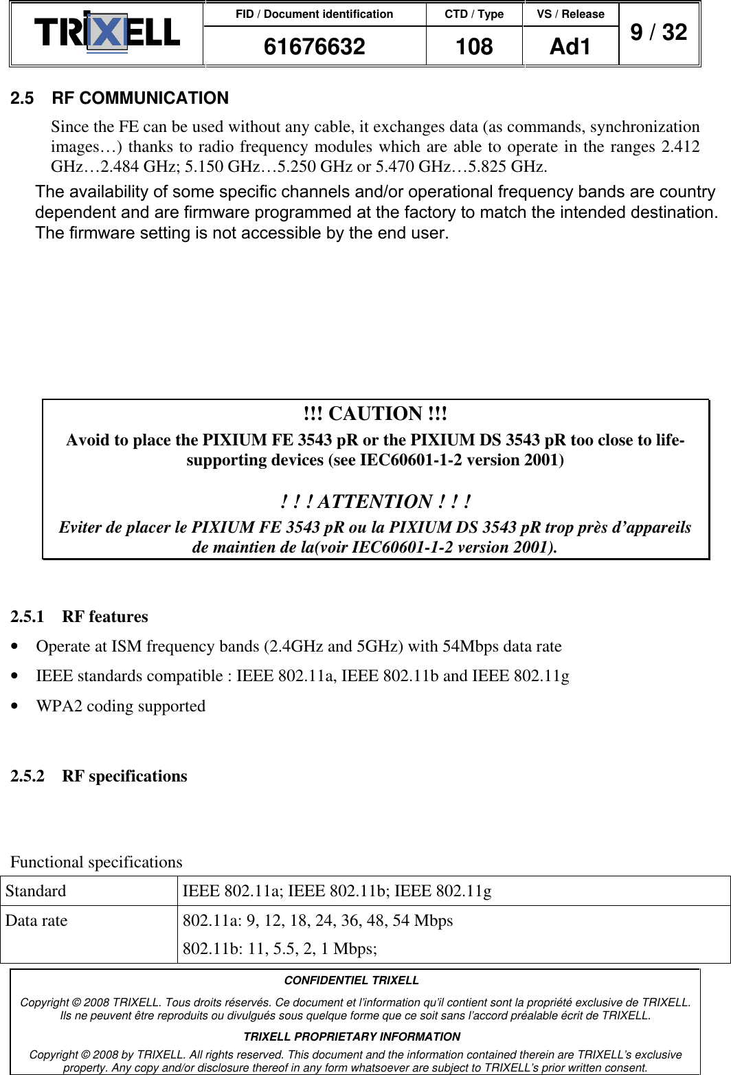 FID / Document identification CTD / Type VS / Release  61676632  108  Ad1  9 / 32  CONFIDENTIEL TRIXELL Copyright © 2008 TRIXELL. Tous droits réservés. Ce document et l’information qu’il contient sont la propriété exclusive de TRIXELL. Ils ne peuvent être reproduits ou divulgués sous quelque forme que ce soit sans l’accord préalable écrit de TRIXELL. TRIXELL PROPRIETARY INFORMATION Copyright © 2008 by TRIXELL. All rights reserved. This document and the information contained therein are TRIXELL’s exclusive property. Any copy and/or disclosure thereof in any form whatsoever are subject to TRIXELL’s prior written consent.  2.5  RF COMMUNICATION Since the FE can be used without any cable, it exchanges data (as commands, synchronization images…) thanks to radio frequency modules which are able to operate in the ranges 2.412 GHz…2.484 GHz; 5.150 GHz…5.250 GHz or 5.470 GHz…5.825 GHz. PIXIUM  3543  pR  contains  all  allowed  frequency  ranges  for  each  country  in  which  the PIXIUM 3543 pR is certified. It is the responsibility of the system manufacturer to be sure to properly configure the PIXIUM 3543 pR with the correct code of the country and disable the RF functions for countries where certification is not obtained.  The maximum emitting power can be set by the system. It the responsibility of the system manufacturer to check the emitting power with respect to the maximum power allowed in the corresponding  country.  TRIXELL  recommends  setting  the  nominal  power  to  its  strict necessary minimum value (10 mW for the FE and 20 mW for the DS).  !!! CAUTION !!! Avoid to place the PIXIUM FE 3543 pR or the PIXIUM DS 3543 pR too close to life-supporting devices (see IEC60601-1-2 version 2001)  ! ! ! ATTENTION ! ! ! Eviter de placer le PIXIUM FE 3543 pR ou la PIXIUM DS 3543 pR trop près d’appareils de maintien de la(voir IEC60601-1-2 version 2001).  2.5.1  RF features •  Operate at ISM frequency bands (2.4GHz and 5GHz) with 54Mbps data rate •  IEEE standards compatible : IEEE 802.11a, IEEE 802.11b and IEEE 802.11g •  WPA2 coding supported  2.5.2  RF specifications Main chipset TBD Functional specifications Standard  IEEE 802.11a; IEEE 802.11b; IEEE 802.11g Data rate  802.11a: 9, 12, 18, 24, 36, 48, 54 Mbps 802.11b: 11, 5.5, 2, 1 Mbps; The availability of some specific channels and/or operational frequency bands are countrydependent and are firmware programmed at the factory to match the intended destination.The firmware setting is not accessible by the end user.