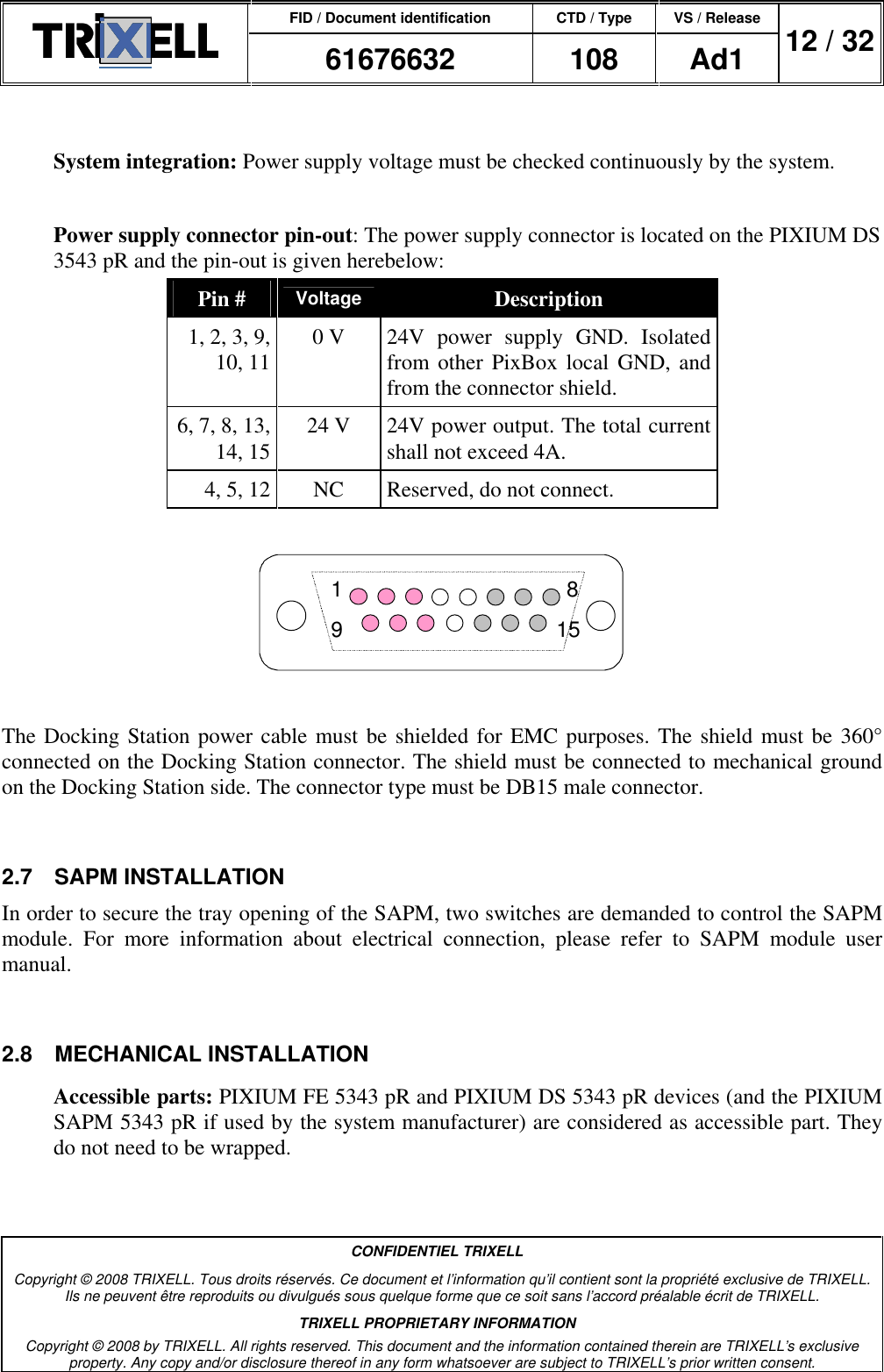 FID / Document identification CTD / Type VS / Release  61676632  108  Ad1  12 / 32  CONFIDENTIEL TRIXELL Copyright © 2008 TRIXELL. Tous droits réservés. Ce document et l’information qu’il contient sont la propriété exclusive de TRIXELL. Ils ne peuvent être reproduits ou divulgués sous quelque forme que ce soit sans l’accord préalable écrit de TRIXELL. TRIXELL PROPRIETARY INFORMATION Copyright © 2008 by TRIXELL. All rights reserved. This document and the information contained therein are TRIXELL’s exclusive property. Any copy and/or disclosure thereof in any form whatsoever are subject to TRIXELL’s prior written consent.   System integration: Power supply voltage must be checked continuously by the system.  Power supply connector pin-out: The power supply connector is located on the PIXIUM DS 3543 pR and the pin-out is given herebelow: Pin # Voltage Description 1, 2, 3, 9, 10, 11 0 V  24V  power  supply  GND.  Isolated from other PixBox local  GND, and from the connector shield. 6, 7, 8, 13, 14, 15 24 V  24V power output. The total current shall not exceed 4A. 4, 5, 12 NC  Reserved, do not connect.  819 15  The Docking Station power cable must be shielded for EMC purposes. The shield must be 360° connected on the Docking Station connector. The shield must be connected to mechanical ground on the Docking Station side. The connector type must be DB15 male connector.  2.7  SAPM INSTALLATION In order to secure the tray opening of the SAPM, two switches are demanded to control the SAPM module.  For  more  information  about  electrical  connection,  please  refer  to  SAPM  module  user manual.  2.8  MECHANICAL INSTALLATION Accessible parts: PIXIUM FE 5343 pR and PIXIUM DS 5343 pR devices (and the PIXIUM SAPM 5343 pR if used by the system manufacturer) are considered as accessible part. They do not need to be wrapped. 