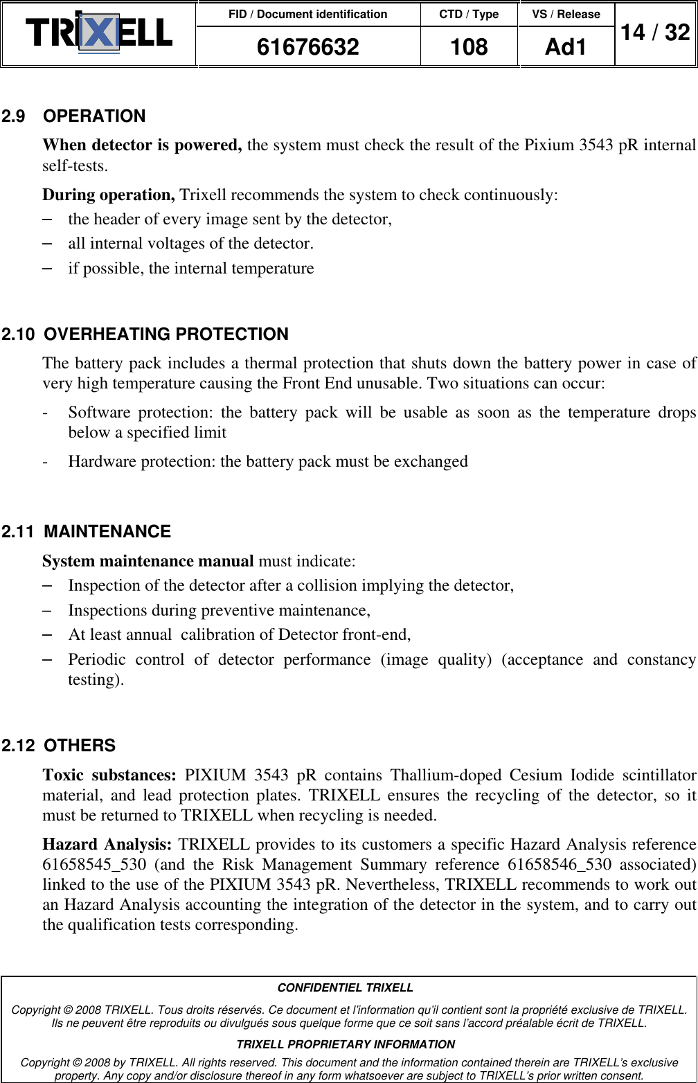 FID / Document identification CTD / Type VS / Release  61676632  108  Ad1  14 / 32  CONFIDENTIEL TRIXELL Copyright © 2008 TRIXELL. Tous droits réservés. Ce document et l’information qu’il contient sont la propriété exclusive de TRIXELL. Ils ne peuvent être reproduits ou divulgués sous quelque forme que ce soit sans l’accord préalable écrit de TRIXELL. TRIXELL PROPRIETARY INFORMATION Copyright © 2008 by TRIXELL. All rights reserved. This document and the information contained therein are TRIXELL’s exclusive property. Any copy and/or disclosure thereof in any form whatsoever are subject to TRIXELL’s prior written consent.  2.9  OPERATION When detector is powered, the system must check the result of the Pixium 3543 pR internal  self-tests. During operation, Trixell recommends the system to check continuously: –  the header of every image sent by the detector, –  all internal voltages of the detector. –  if possible, the internal temperature  2.10  OVERHEATING PROTECTION The battery pack includes a thermal protection that shuts down the battery power in case of very high temperature causing the Front End unusable. Two situations can occur: -  Software  protection:  the  battery  pack  will  be  usable  as  soon  as  the  temperature  drops below a specified limit -  Hardware protection: the battery pack must be exchanged  2.11  MAINTENANCE System maintenance manual must indicate: –  Inspection of the detector after a collision implying the detector, – Inspections during preventive maintenance, –  At least annual  calibration of Detector front-end, –  Periodic  control  of  detector  performance  (image  quality)  (acceptance  and  constancy testing).  2.12  OTHERS Toxic  substances:  PIXIUM  3543  pR  contains  Thallium-doped  Cesium  Iodide  scintillator material,  and  lead  protection  plates.  TRIXELL  ensures  the  recycling  of  the  detector,  so  it must be returned to TRIXELL when recycling is needed. Hazard Analysis: TRIXELL provides to its customers a specific Hazard Analysis reference 61658545_530  (and  the  Risk  Management  Summary  reference  61658546_530  associated) linked to the use of the PIXIUM 3543 pR. Nevertheless, TRIXELL recommends to work out an Hazard Analysis accounting the integration of the detector in the system, and to carry out the qualification tests corresponding.  