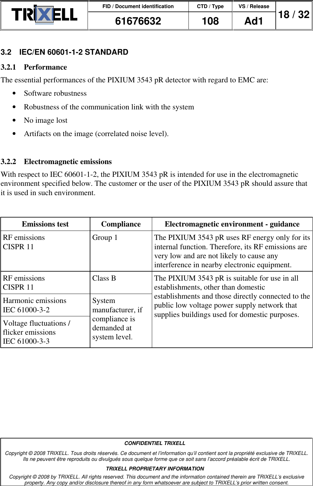 FID / Document identification CTD / Type VS / Release  61676632  108  Ad1  18 / 32  CONFIDENTIEL TRIXELL Copyright © 2008 TRIXELL. Tous droits réservés. Ce document et l’information qu’il contient sont la propriété exclusive de TRIXELL. Ils ne peuvent être reproduits ou divulgués sous quelque forme que ce soit sans l’accord préalable écrit de TRIXELL. TRIXELL PROPRIETARY INFORMATION Copyright © 2008 by TRIXELL. All rights reserved. This document and the information contained therein are TRIXELL’s exclusive property. Any copy and/or disclosure thereof in any form whatsoever are subject to TRIXELL’s prior written consent.  3.2  IEC/EN 60601-1-2 STANDARD 3.2.1  Performance The essential performances of the PIXIUM 3543 pR detector with regard to EMC are: •  Software robustness •  Robustness of the communication link with the system •  No image lost •  Artifacts on the image (correlated noise level).  3.2.2  Electromagnetic emissions With respect to IEC 60601-1-2, the PIXIUM 3543 pR is intended for use in the electromagnetic environment specified below. The customer or the user of the PIXIUM 3543 pR should assure that it is used in such environment.   Emissions test  Compliance  Electromagnetic environment - guidance RF emissions  CISPR 11  Group 1  The PIXIUM 3543 pR uses RF energy only for its internal function. Therefore, its RF emissions are very low and are not likely to cause any interference in nearby electronic equipment. RF emissions CISPR 11  Class B Harmonic emissions IEC 61000-3-2 Voltage fluctuations / flicker emissions IEC 61000-3-3 System manufacturer, if compliance is demanded at system level. The PIXIUM 3543 pR is suitable for use in all establishments, other than domestic establishments and those directly connected to the public low voltage power supply network that supplies buildings used for domestic purposes. 