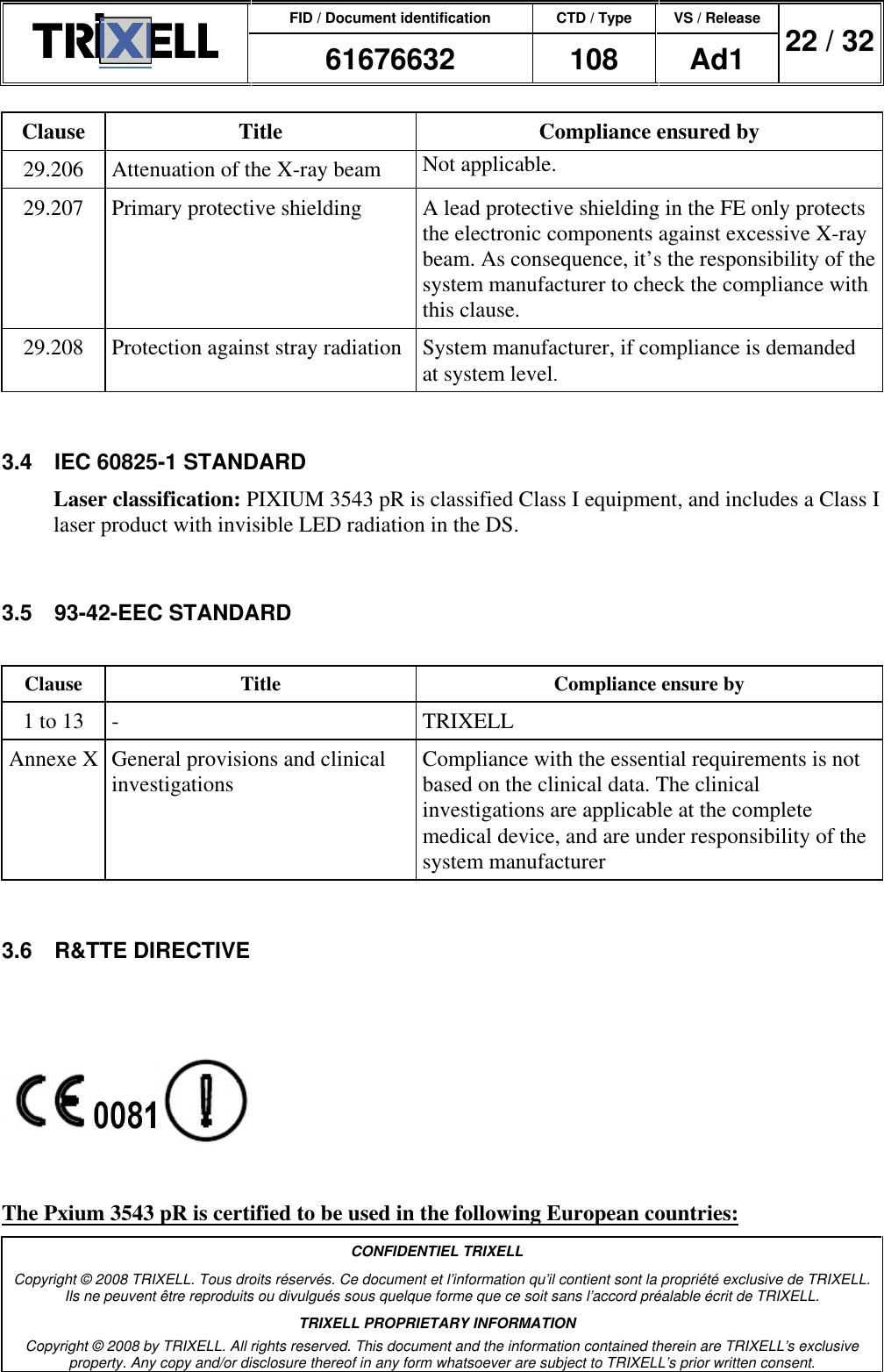 FID / Document identification CTD / Type VS / Release  61676632  108  Ad1  22 / 32  CONFIDENTIEL TRIXELL Copyright © 2008 TRIXELL. Tous droits réservés. Ce document et l’information qu’il contient sont la propriété exclusive de TRIXELL. Ils ne peuvent être reproduits ou divulgués sous quelque forme que ce soit sans l’accord préalable écrit de TRIXELL. TRIXELL PROPRIETARY INFORMATION Copyright © 2008 by TRIXELL. All rights reserved. This document and the information contained therein are TRIXELL’s exclusive property. Any copy and/or disclosure thereof in any form whatsoever are subject to TRIXELL’s prior written consent.  Clause  Title  Compliance ensured by 29.206  Attenuation of the X-ray beam  Not applicable. 29.207  Primary protective shielding  A lead protective shielding in the FE only protects the electronic components against excessive X-ray beam. As consequence, it’s the responsibility of the system manufacturer to check the compliance with this clause. 29.208  Protection against stray radiation  System manufacturer, if compliance is demanded at system level.  3.4  IEC 60825-1 STANDARD Laser classification: PIXIUM 3543 pR is classified Class I equipment, and includes a Class I laser product with invisible LED radiation in the DS.  3.5  93-42-EEC STANDARD  Clause  Title  Compliance ensure by 1 to 13  -  TRIXELL Annexe X General provisions and clinical investigations  Compliance with the essential requirements is not based on the clinical data. The clinical investigations are applicable at the complete medical device, and are under responsibility of the system manufacturer  3.6  R&amp;TTE DIRECTIVE    The Pxium 3543 pR is certified to be used in the following European countries: 