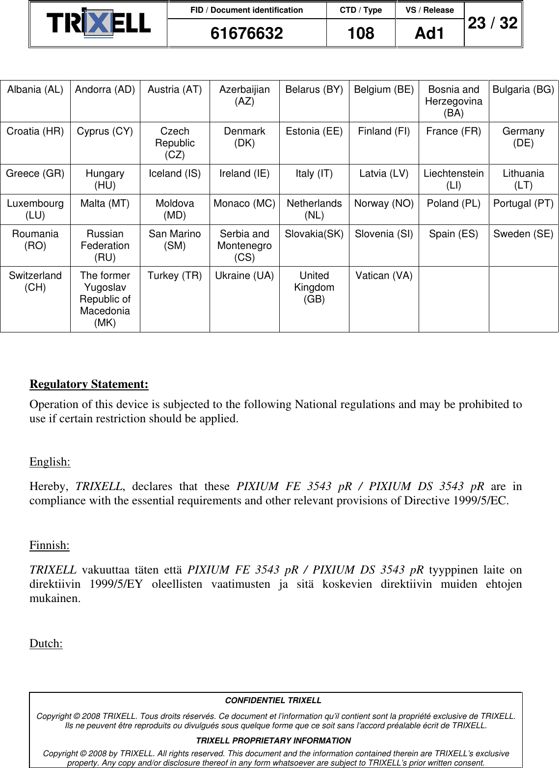 FID / Document identification CTD / Type VS / Release  61676632  108  Ad1  23 / 32  CONFIDENTIEL TRIXELL Copyright © 2008 TRIXELL. Tous droits réservés. Ce document et l’information qu’il contient sont la propriété exclusive de TRIXELL. Ils ne peuvent être reproduits ou divulgués sous quelque forme que ce soit sans l’accord préalable écrit de TRIXELL. TRIXELL PROPRIETARY INFORMATION Copyright © 2008 by TRIXELL. All rights reserved. This document and the information contained therein are TRIXELL’s exclusive property. Any copy and/or disclosure thereof in any form whatsoever are subject to TRIXELL’s prior written consent.   Albania (AL) Andorra (AD) Austria (AT) Azerbaijian (AZ) Belarus (BY) Belgium (BE) Bosnia and Herzegovina (BA) Bulgaria (BG) Croatia (HR) Cyprus (CY) Czech Republic (CZ) Denmark (DK) Estonia (EE) Finland (FI) France (FR) Germany (DE) Greece (GR) Hungary (HU) Iceland (IS) Ireland (IE) Italy (IT) Latvia (LV) Liechtenstein (LI) Lithuania (LT) Luxembourg (LU) Malta (MT) Moldova (MD) Monaco (MC) Netherlands (NL) Norway (NO) Poland (PL) Portugal (PT) Roumania (RO) Russian Federation (RU) San Marino (SM) Serbia and Montenegro (CS) Slovakia(SK) Slovenia (SI) Spain (ES) Sweden (SE) Switzerland (CH) The former Yugoslav Republic of Macedonia (MK) Turkey (TR) Ukraine (UA) United Kingdom (GB) Vatican (VA)      Regulatory Statement: Operation of this device is subjected to the following National regulations and may be prohibited to use if certain restriction should be applied.   English: Hereby,  TRIXELL,  declares  that  these  PIXIUM  FE  3543  pR  /  PIXIUM  DS  3543  pR  are  in compliance with the essential requirements and other relevant provisions of Directive 1999/5/EC.  Finnish: TRIXELL  vakuuttaa  täten  että  PIXIUM  FE  3543  pR  /  PIXIUM  DS  3543  pR  tyyppinen  laite  on direktiivin  1999/5/EY  oleellisten  vaatimusten  ja  sitä  koskevien  direktiivin  muiden  ehtojen mukainen.  Dutch: 