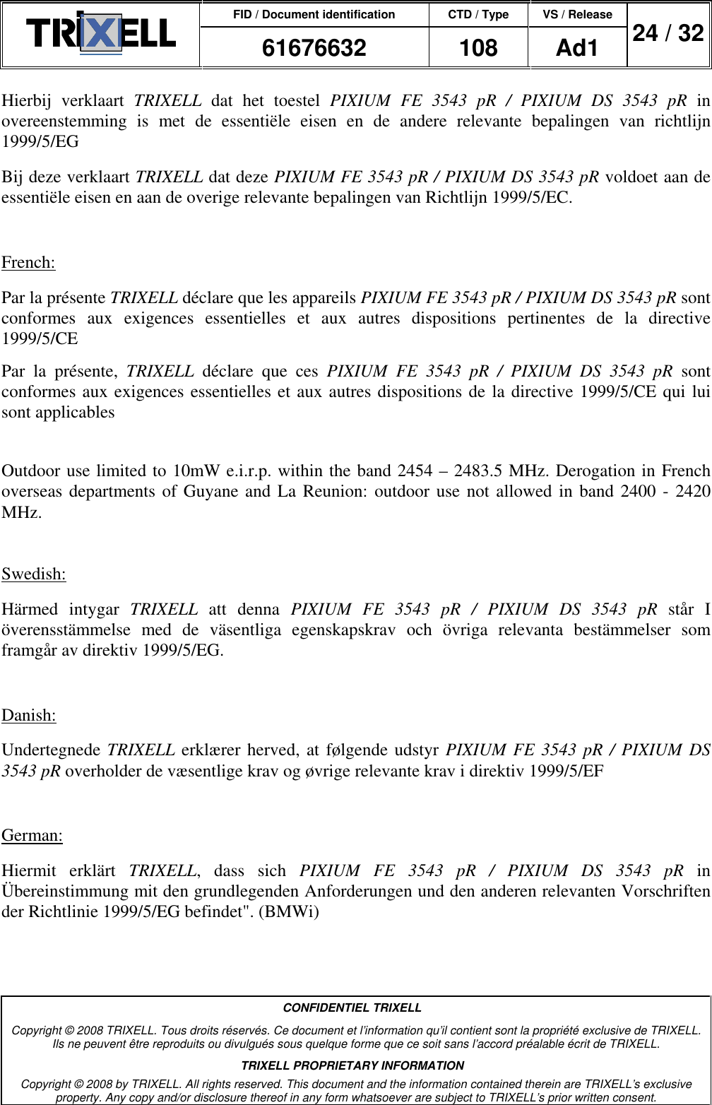 FID / Document identification CTD / Type VS / Release  61676632  108  Ad1  24 / 32  CONFIDENTIEL TRIXELL Copyright © 2008 TRIXELL. Tous droits réservés. Ce document et l’information qu’il contient sont la propriété exclusive de TRIXELL. Ils ne peuvent être reproduits ou divulgués sous quelque forme que ce soit sans l’accord préalable écrit de TRIXELL. TRIXELL PROPRIETARY INFORMATION Copyright © 2008 by TRIXELL. All rights reserved. This document and the information contained therein are TRIXELL’s exclusive property. Any copy and/or disclosure thereof in any form whatsoever are subject to TRIXELL’s prior written consent.  Hierbij  verklaart  TRIXELL  dat  het  toestel  PIXIUM  FE  3543  pR  /  PIXIUM  DS  3543  pR  in overeenstemming  is  met  de  essentiële  eisen  en  de  andere  relevante  bepalingen  van  richtlijn 1999/5/EG Bij deze verklaart TRIXELL dat deze PIXIUM FE 3543 pR / PIXIUM DS 3543 pR voldoet aan de essentiële eisen en aan de overige relevante bepalingen van Richtlijn 1999/5/EC.  French: Par la présente TRIXELL déclare que les appareils PIXIUM FE 3543 pR / PIXIUM DS 3543 pR sont conformes  aux  exigences  essentielles  et  aux  autres  dispositions  pertinentes  de  la  directive 1999/5/CE Par  la  présente,  TRIXELL  déclare  que  ces  PIXIUM  FE  3543  pR  /  PIXIUM  DS  3543  pR  sont conformes aux exigences essentielles et aux autres dispositions de la directive 1999/5/CE qui lui sont applicables  Outdoor use limited to 10mW e.i.r.p. within the band 2454 – 2483.5 MHz. Derogation in French overseas departments of Guyane and La Reunion: outdoor use  not allowed in  band 2400  - 2420 MHz.  Swedish: Härmed  intygar  TRIXELL  att  denna  PIXIUM  FE  3543  pR  /  PIXIUM  DS  3543  pR  står  I överensstämmelse  med  de  väsentliga  egenskapskrav  och  övriga  relevanta  bestämmelser  som framgår av direktiv 1999/5/EG.  Danish: Undertegnede TRIXELL erklærer herved, at følgende udstyr PIXIUM FE 3543 pR / PIXIUM  DS 3543 pR overholder de væsentlige krav og øvrige relevante krav i direktiv 1999/5/EF  German: Hiermit  erklärt  TRIXELL,  dass  sich  PIXIUM  FE  3543  pR  /  PIXIUM  DS  3543  pR  in Übereinstimmung mit den grundlegenden Anforderungen und den anderen relevanten Vorschriften der Richtlinie 1999/5/EG befindet&quot;. (BMWi) 