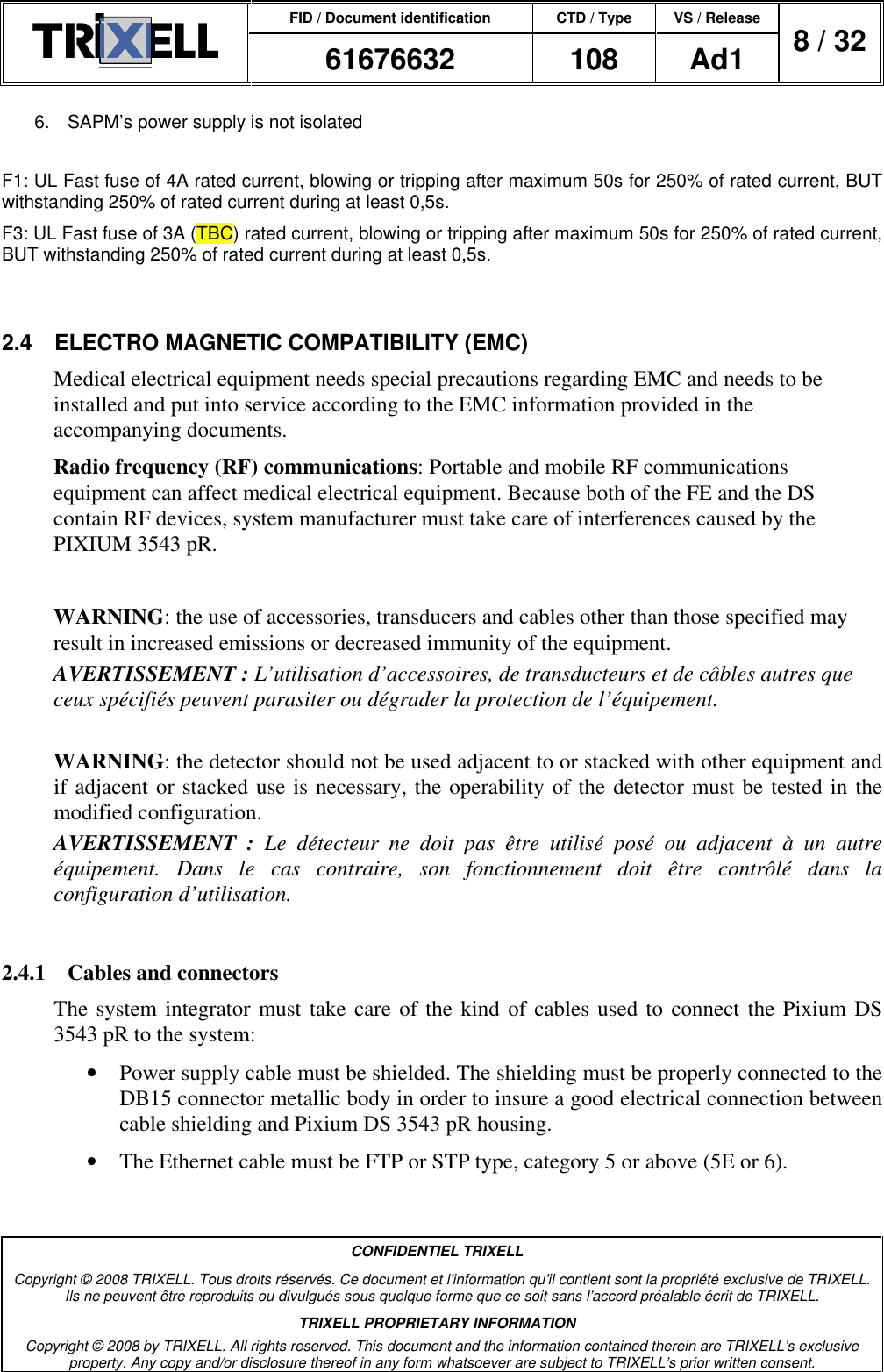 FID / Document identification CTD / Type VS / Release  61676632  108  Ad1  8 / 32  CONFIDENTIEL TRIXELL Copyright © 2008 TRIXELL. Tous droits réservés. Ce document et l’information qu’il contient sont la propriété exclusive de TRIXELL. Ils ne peuvent être reproduits ou divulgués sous quelque forme que ce soit sans l’accord préalable écrit de TRIXELL. TRIXELL PROPRIETARY INFORMATION Copyright © 2008 by TRIXELL. All rights reserved. This document and the information contained therein are TRIXELL’s exclusive property. Any copy and/or disclosure thereof in any form whatsoever are subject to TRIXELL’s prior written consent.  6.  SAPM’s power supply is not isolated  F1: UL Fast fuse of 4A rated current, blowing or tripping after maximum 50s for 250% of rated current, BUT withstanding 250% of rated current during at least 0,5s. F3: UL Fast fuse of 3A (TBC) rated current, blowing or tripping after maximum 50s for 250% of rated current, BUT withstanding 250% of rated current during at least 0,5s.  2.4  ELECTRO MAGNETIC COMPATIBILITY (EMC) Medical electrical equipment needs special precautions regarding EMC and needs to be installed and put into service according to the EMC information provided in the accompanying documents. Radio frequency (RF) communications: Portable and mobile RF communications equipment can affect medical electrical equipment. Because both of the FE and the DS contain RF devices, system manufacturer must take care of interferences caused by the PIXIUM 3543 pR.  WARNING: the use of accessories, transducers and cables other than those specified may result in increased emissions or decreased immunity of the equipment. AVERTISSEMENT : L’utilisation d’accessoires, de transducteurs et de câbles autres que ceux spécifiés peuvent parasiter ou dégrader la protection de l’équipement.  WARNING: the detector should not be used adjacent to or stacked with other equipment and if adjacent or stacked use is necessary, the operability of the detector must be tested in the modified configuration. AVERTISSEMENT  :  Le  détecteur  ne  doit  pas  être  utilisé  posé  ou  adjacent  à  un  autre équipement.  Dans  le  cas  contraire,  son  fonctionnement  doit  être  contrôlé  dans  la configuration d’utilisation.  2.4.1  Cables and connectors The system integrator must take care of the kind of cables used to connect the Pixium DS 3543 pR to the system: •  Power supply cable must be shielded. The shielding must be properly connected to the DB15 connector metallic body in order to insure a good electrical connection between cable shielding and Pixium DS 3543 pR housing. •  The Ethernet cable must be FTP or STP type, category 5 or above (5E or 6). 