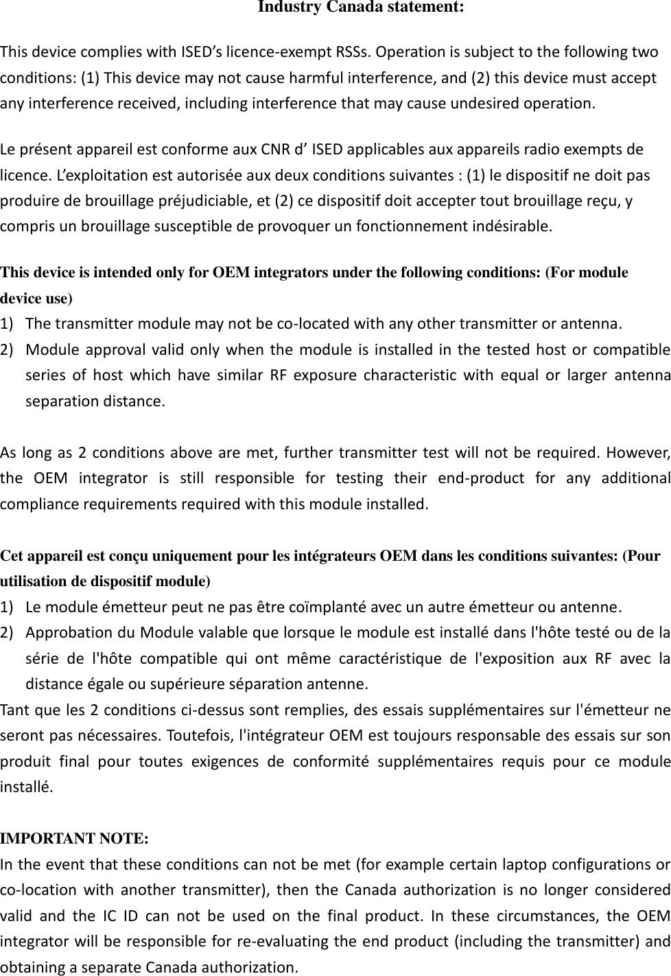 Industry Canada statement: This device complies with ISED’s licence-exempt RSSs. Operation is subject to the following two conditions: (1) This device may not cause harmful interference, and (2) this device must accept any interference received, including interference that may cause undesired operation. Le présent appareil est conforme aux CNR d’ ISED applicables aux appareils radio exempts de licence. L’exploitation est autorisée aux deux conditions suivantes : (1) le dispositif ne doit pas produire de brouillage préjudiciable, et (2) ce dispositif doit accepter tout brouillage reçu, y compris un brouillage susceptible de provoquer un fonctionnement indésirable.   This device is intended only for OEM integrators under the following conditions: (For module device use) 1) The transmitter module may not be co-located with any other transmitter or antenna. 2) Module approval valid only  when  the  module is installed in  the  tested host or  compatible series  of  host  which  have  similar  RF  exposure  characteristic  with  equal  or  larger  antenna separation distance.  As long  as 2 conditions above are met, further transmitter test will not be required. However, the  OEM  integrator  is  still  responsible  for  testing  their  end-product  for  any  additional compliance requirements required with this module installed.  Cet appareil est conçu uniquement pour les intégrateurs OEM dans les conditions suivantes: (Pour utilisation de dispositif module) 1) Le module émetteur peut ne pas être coïmplanté avec un autre émetteur ou antenne. 2) Approbation du Module valable que lorsque le module est installé dans l&apos;hôte testé ou de la série  de  l&apos;hôte  compatible  qui  ont  même  caractéristique  de  l&apos;exposition  aux  RF  avec  la distance égale ou supérieure séparation antenne. Tant que les 2 conditions ci-dessus sont remplies, des essais supplémentaires sur l&apos;émetteur ne seront pas nécessaires. Toutefois, l&apos;intégrateur OEM est toujours responsable des essais sur son produit  final  pour  toutes  exigences  de  conformité  supplémentaires  requis  pour  ce  module installé.  IMPORTANT NOTE: In the event that these conditions can not be met (for example certain laptop configurations or co-location  with  another  transmitter),  then  the  Canada  authorization  is  no  longer  considered valid  and  the  IC  ID  can  not  be  used  on  the  final  product.  In  these  circumstances,  the  OEM integrator will be responsible for re-evaluating the end product (including the transmitter) and obtaining a separate Canada authorization. 