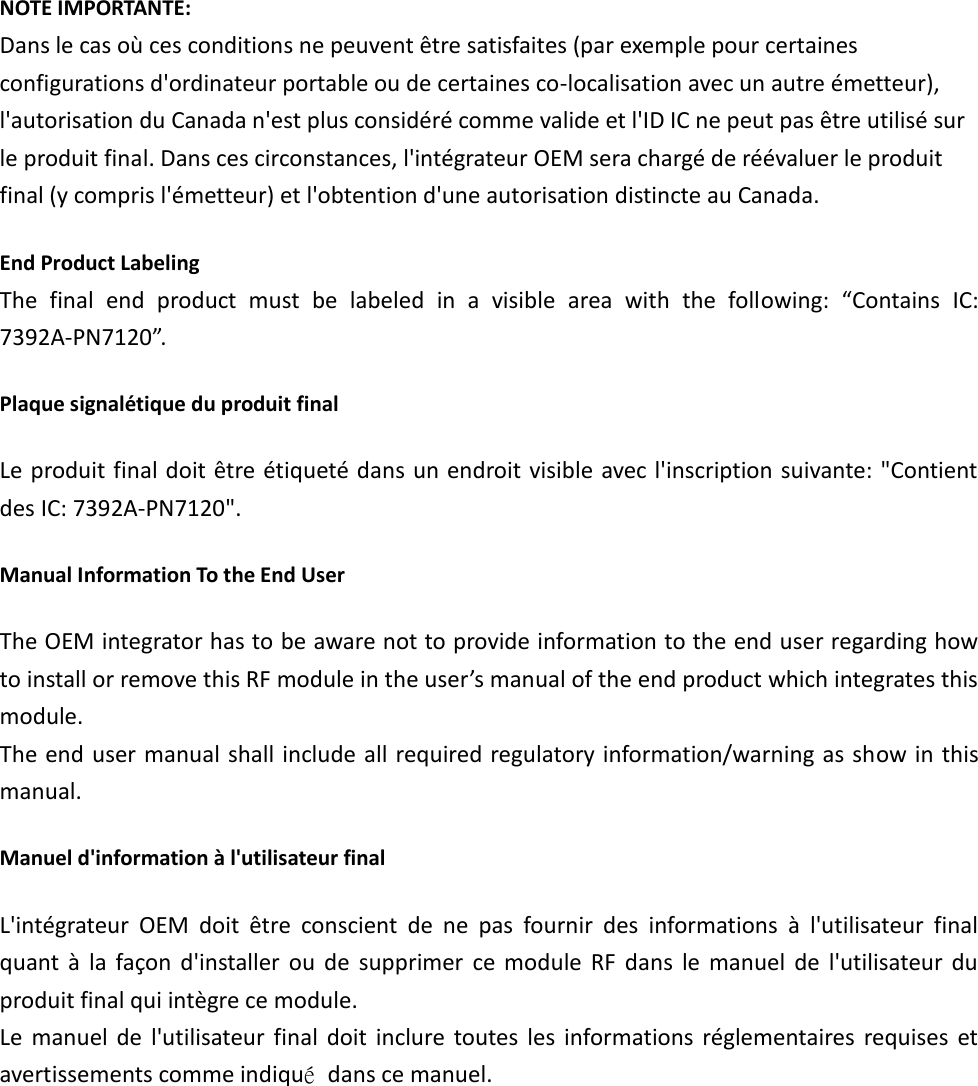 NOTE IMPORTANTE: Dans le cas où ces conditions ne peuvent être satisfaites (par exemple pour certaines configurations d&apos;ordinateur portable ou de certaines co-localisation avec un autre émetteur), l&apos;autorisation du Canada n&apos;est plus considéré comme valide et l&apos;ID IC ne peut pas être utilisé sur le produit final. Dans ces circonstances, l&apos;intégrateur OEM sera chargé de réévaluer le produit final (y compris l&apos;émetteur) et l&apos;obtention d&apos;une autorisation distincte au Canada. End Product Labeling   The  final  end  product  must  be  labeled  in  a  visible  area  with  the  following:  “Contains  IC: 7392A-PN7120”.   Plaque signalétique du produit final Le produit final doit être étiqueté dans un endroit visible avec l&apos;inscription suivante: &quot;Contient des IC: 7392A-PN7120&quot;. Manual Information To the End User The OEM integrator has to be aware not to provide information to the end user regarding how to install or remove this RF module in the user’s manual of the end product which integrates this module. The end user manual shall include all required regulatory information/warning as show in this manual. Manuel d&apos;information à l&apos;utilisateur final L&apos;intégrateur  OEM  doit  être  conscient  de  ne  pas  fournir  des  informations  à  l&apos;utilisateur  final quant  à  la  façon d&apos;installer  ou  de  supprimer  ce  module  RF  dans  le  manuel  de  l&apos;utilisateur  du produit final qui intègre ce module. Le  manuel  de  l&apos;utilisateur  final  doit  inclure toutes  les  informations  réglementaires  requises  et avertissements comme indiqué  dans ce manuel.    