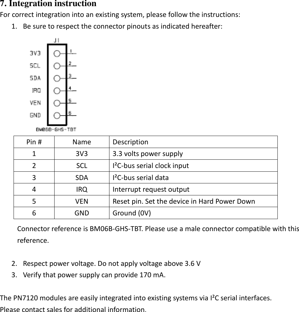 7. Integration instruction For correct integration into an existing system, please follow the instructions: 1. Be sure to respect the connector pinouts as indicated hereafter:    Pin # Name Description 1 3V3 3.3 volts power supply 2 SCL I²C-bus serial clock input 3 SDA I²C-bus serial data 4 IRQ Interrupt request output 5 VEN Reset pin. Set the device in Hard Power Down 6 GND Ground (0V) Connector reference is BM06B-GHS-TBT. Please use a male connector compatible with this reference.  2. Respect power voltage. Do not apply voltage above 3.6 V 3. Verify that power supply can provide 170 mA.  The PN7120 modules are easily integrated into existing systems via I²C serial interfaces. Please contact sales for additional information.   