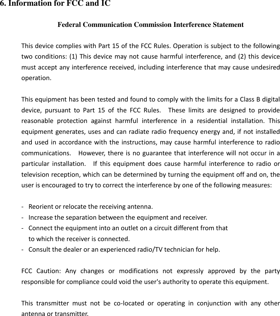 6. Information for FCC and IC  Federal Communication Commission Interference Statement  This device complies with Part 15 of the FCC Rules. Operation is subject to the following two conditions: (1) This device may not cause harmful interference, and (2) this device must accept any interference received, including interference that may cause undesired operation.  This equipment has been tested and found to comply with the limits for a Class B digital device,  pursuant  to  Part  15  of  the  FCC  Rules.    These  limits  are  designed  to  provide reasonable  protection  against  harmful  interference  in  a  residential  installation.  This equipment generates, uses and can radiate radio frequency energy and, if not installed and used in accordance with the  instructions,  may cause harmful interference to radio communications.    However, there is no guarantee that interference will not occur in a particular  installation.    If  this  equipment  does  cause  harmful  interference  to  radio  or television reception, which can be determined by turning the equipment off and on, the user is encouraged to try to correct the interference by one of the following measures:  -  Reorient or relocate the receiving antenna. -  Increase the separation between the equipment and receiver. -  Connect the equipment into an outlet on a circuit different from that to which the receiver is connected. -  Consult the dealer or an experienced radio/TV technician for help.  FCC  Caution:  Any  changes  or  modifications  not  expressly  approved  by  the  party responsible for compliance could void the user&apos;s authority to operate this equipment.  This  transmitter  must  not  be  co-located  or  operating  in  conjunction  with  any  other antenna or transmitter. 