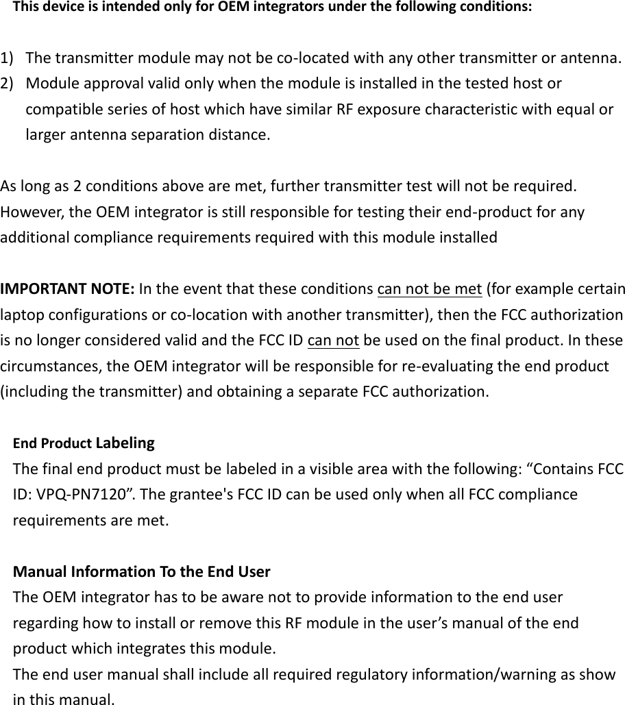 This device is intended only for OEM integrators under the following conditions:  1) The transmitter module may not be co-located with any other transmitter or antenna.   2) Module approval valid only when the module is installed in the tested host or compatible series of host which have similar RF exposure characteristic with equal or larger antenna separation distance.  As long as 2 conditions above are met, further transmitter test will not be required. However, the OEM integrator is still responsible for testing their end-product for any additional compliance requirements required with this module installed  IMPORTANT NOTE: In the event that these conditions can not be met (for example certain laptop configurations or co-location with another transmitter), then the FCC authorization is no longer considered valid and the FCC ID can not be used on the final product. In these circumstances, the OEM integrator will be responsible for re-evaluating the end product (including the transmitter) and obtaining a separate FCC authorization.  End Product Labeling   The final end product must be labeled in a visible area with the following: “Contains FCC ID: VPQ-PN7120”. The grantee&apos;s FCC ID can be used only when all FCC compliance requirements are met.  Manual Information To the End User The OEM integrator has to be aware not to provide information to the end user regarding how to install or remove this RF module in the user’s manual of the end product which integrates this module. The end user manual shall include all required regulatory information/warning as show in this manual.  