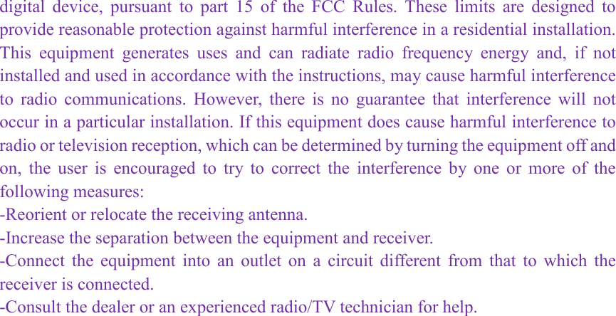 digital  device,  pursuant  to  part  15  of  the  FCC  Rules.  These  limits  are  designed  to provide reasonable protection against harmful interference in a residential installation. This  equipment  generates  uses  and  can  radiate  radio  frequency  energy  and,  if  not installed and used in accordance with the instructions, may cause harmful interference to  radio  communications.  However,  there  is  no  guarantee  that  interference  will  not occur in a particular installation. If this equipment does cause harmful interference to radio or television reception, which can be determined by turning the equipment off and on,  the  user  is  encouraged  to  try  to  correct  the  interference  by  one  or  more  of  the following measures: -Reorient or relocate the receiving antenna. -Increase the separation between the equipment and receiver. -Connect  the  equipment  into  an  outlet  on  a  circuit  different  from  that  to  which  the receiver is connected. -Consult the dealer or an experienced radio/TV technician for help.  