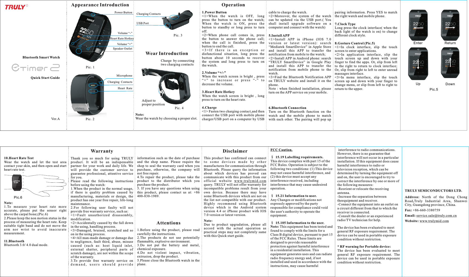 Quick Start Guide1.Power Button&lt;1&gt;When  the  watch  is  OFF, long press  the  button  to  turn  on  the  watch; When  the  watc h  is  ON,  pres s  the button  to  standby  or  long  press  to  turn off.&lt;2&gt;When  phone  call  comes  in,  press the  button  to  answer  the  phone  call; when  the  call  is  finished,  press  the button to end the call.&lt; 3 &gt; I f   t h e r e  i s   a n   e x c e p t i o n   o r  disfunctional  situation,  long  press  the button  about  10  seconds  to  recover the  system  and  long  press  to  turn  on the watch.  2.Volume “+/-”When  the  watch  screen  is  bright  ,  press “ + ”   t o  i n c r e a s e  o r  p r e s s  “ - ”  t o decrease the volume.3.Heart Rate HotkeyWhen  the  watch  screen  is  bright  ,  long press to turn on the heart rate.Operation7.Clock TypeLong press the  clock  interface(  when the back  light  of  the  watch  is  on)  to  change different clock style.8.Gesture Control (Pic.5)&lt;1&gt;In  clock  interface,  slip  the  touch screen to enter applications.&lt;2&gt;In  application  interface,  slip  the touch  screen  up  and  down  with  your finger to find the apps. Or, slip from left to  the  right  to  return  to  clock  interface; Or, slip from right  to  left to enter unread massages interface.&lt;3&gt;In  menu  interface,  slip  the  touch screen  up  and  down  with  your  finger  to change menu,  or slip from left to  right to return to the upper.WarrantyThank  you  so  much  for  using  TRULY product.  It  will  be  an  indispensable partner  for  your  work  and  daily  life.  We will  provide  the  customer  service  to guarantee  professional,  attentive  service for you.Please  read  the  following  instructions before using the watch:1.When the product in the normal usage, if  there  is  quality  problem  caused  by manufacturing,  materials  or  design,  the product has one year free repair, life-long maintenance.2.For  following  user  faulty  will  not provide free warranty service, such as:&lt;1&gt; Fau lt  una uth oriz ed  dis assembl y, modification.&lt;2&gt;Accidentally caused by the fall down in the using, handling process.&lt;3&gt;Damaged,  bruised,  scratched  and  so on in the using process.&lt;4&gt;All man-made damage or damage due to  negligence,  fault  third,  abuse,  misuse cau sed  ( such  a s:  h ost  liq uid  i nlet , external  shatter,  peripheral  parts  of scratch damage), are not within the scope of the warranty.3.To  provide  free  warranty  service  on d e m a n d ,   u s e r s   s h o u l d   p r o v i d e  Attentions1.Before  using  the  product,  please  read carefully the instructions. 2.The  products  do  not  use  potentially flammable, explosive environment.3.Do  not  put  the  battery  and  metal, chemical exposure.4. Do  n ot  violen t  im pact,  vib ratio n, extrusion, drop the product.5.Please close the Bluetooth watch in the plane.Ver.ABluetooth Smart WatchDisclaimerThis  product  has  confirmed  can  connect t o  s o m e  d e v i c e s  m a d e   b y   o t h e r  manufactures for communication through Bluetooth.  Please  query  the  information about  which  devices  has  proved  can communicate  with  this  product  from  our off i c i a l  w e b site  www.tru l y m i d .com query. TRULY will not offer warranty for incompatible  problems  result  from  your own  device.  Because  there  may  have some Bluetooth devices which are not on the  list  not  compatible  with  our  product. Highly  recommend  u sin g  Blu eto oth device  which  is  the  Android  system version  4.4  or  iPhone  product  with  IOS 7.0 version or latest version. Note:Due  to  product  upgradation,  please  all accord  with  the  actual  operation  as practical  steps  may  not  completely  same with this Quick start guide.10.Heart Rate TestWear  the  watch  and  let  the  test  area contact your skin, and then open and start heart rate test.Speaker OutletPower ButtonVolume “+”Heart Rate HotkeyVolume “-”Pic.1Note:1. To  measure  your  heart  rate  mo re accurate,  please  put  the  sensor  right above the carpal bone;(Pic.6)2.Please keep the non motion status in the process of measuring the heart rate. Keep suitable  tight  band  and  do  not  move  the arm  n o r  w r ist  to  avoid  inac c u r ate measurement.Pic.6welcome to useAppearance IntroductionNote: Wear the watch by choosing a proper slot.Wear IntroductionCharging ContactsUSB Port11.BluetoothBluetooth 3.0/ 4.0 dual mode.Pic.3Charging ContactsHeart RatePic.2MicrophonePic.4Adjust to proper positionCharge by connecting two charging contacts4.Charge&lt;1&gt; Fasten two charging contact,and then connect the USB  port  with mobile phone charger/USB  port on a computer by USB 5.Install APP&lt;1&gt;Install  APP  in  iPhone  (IOS  7.0 v e r s ion  o r  l ate s t  v e rsi o n ) :  s e a r ch “Mediatek  SmartDevice”  in Apple  Store and  install  this  APP  to  transfer  the notification from mobile to the watch;&lt;2&gt;Install APP in Android phone: search “TRULY  SmartDevice”  in  Google  Play and  install  this  APP  to  transfer  the notification  from  mobile  phone  to  the watch.&lt;3&gt;Find  the  Bluetooth  Notification  APP on  TRULY  website  and  install  it  on  the phone.Note  :  when  finished  installation,  please turn on the APP service on your mobile.cable to charge the watch.&lt;2&gt;Moreover,  the  system  of  the  watch can  be  updated  via  the  USB  port.(  You shall  install  upgrade  software  on  a computer and connect with the watch)Pic.5Up DownEnter Returninformation  such  as  the  date  of  purchase and  the  shop  name.  Please  require  the shop  to  seal  the  warranty  card  when  you purchase,  otherwise,  the  company  will not free repair.4.To  repair  the  product,  please  take  the product  to  the  distributor  which  you purchase the product.5.  If  you  have  any  questions  when  using this  product,  please  contact  us  at:  +86 400-830-1989.6.Bluetooth ConnectionTurn  on  the  Bluetooth  function  on  the watch  and  the  mobile  phone  to  match with  each  other. The  pairing  will  pop  up pairing  information.  Press YES to  match the right watch and mobile phone.FCC Caution.§ 15.19 Labelling requirements.This device complies with part 15 of the FCC Rules. Operation is subject to the following two conditions: (1) This device may not cause harmful interference, and (2) this device must accept any interference received, including interference that may cause undesired operation.§ 15.21 Information to user.Any Changes or modifications not expressly approved by the party responsible for compliance could void the user&apos;s authority to operate the equipment.§ 15.105 Information to the user.Note: This equipment has been tested and found to comply with the limits for a Class B digital device, pursuant to part 15 of the FCC Rules. These limits are designed to provide reasonable protection against harmful interference in a residential installation. This equipment generates uses and can radiate radio frequency energy and, if not installed and used in accordance with the instructions, may cause harmful TRULY SEMICONDUCTORS LTD.Address:  North  of  the  Dong  Chong Road,Truly  Industrial  Area,  Shanwei City, Guangdong province, China.Fax: +86-660-3380759Email: service.sale@truly.com.cnWebsite: www.trulymid.com interference to radio communications. However, there is no guarantee that interference will not occur in a particular installation. If this equipment does cause harmful interference to radio or television reception, which can be determined by turning the equipment off and on, the user is encouraged to try to correct the interference by one or more of the following measures:-Reorient or relocate the receiving antenna.-Increase the separation between theequipment and receiver.-Connect the equipment into an outlet on a circuit different from that to which the receiver is connected.-Consult the dealer or an experienced radio/TV technician for help.The device has been evaluated to meet general RF exposure requirement. The device can be used in portable exposure condition without restriction. * RF warning for Portable device:The  device  has  been  evaluated  to  meet general  RF  exposure  requirement.  The device  can  be  used  in  portable  exposure condition without restriction. 