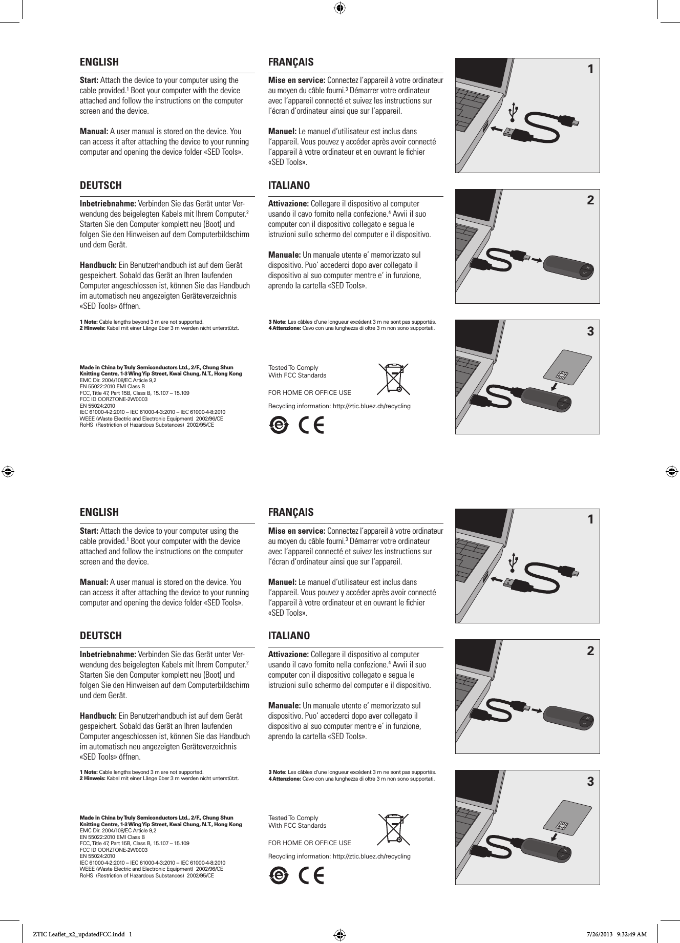 ENGLISHStart: Attach the device to your computer using the cable provided.1 Boot your computer with the device attached and follow the instructions on the computer screen and the device. Manual: A user manual is stored on the device. You can access it after attaching the device to your running computer and opening the device folder «SED Tools».FRANÇAISMise en service: Connectez l‘appareil à votre ordinateur au moyen du câble fourni.3 Démarrer votre ordinateur avec l‘appareil connecté et suivez les instructions sur l‘écran d‘ordinateur ainsi que sur l‘appareil. Manuel: Le manuel d‘utilisateur est inclus dans l‘appareil. Vous pouvez y accéder après avoir connecté l‘appareil à votre ordinateur et en ouvrant le chier  «SED Tools». DEUTSCHInbetriebnahme: Verbinden Sie das Gerät unter Ver-wendung des beigelegten Kabels mit Ihrem Computer.2 Starten Sie den Computer komplett neu (Boot) und folgen Sie den Hinweisen auf dem Computerbildschirm und dem Gerät.Handbuch: Ein Benutzerhandbuch ist auf dem Gerät gespeichert. Sobald das Gerät an Ihren laufenden Computer angeschlossen ist, können Sie das Handbuch im automatisch neu angezeigten Geräteverzeichnis  «SED Tools» öffnen.ITALIANOAttivazione: Collegare il dispositivo al computer  usando il cavo fornito nella confezione.4 Avvii il suo  computer con il dispositivo collegato e segua le  istruzioni sullo schermo del computer e il dispositivo. Manuale: Un manuale utente e‘ memorizzato sul  dispositivo. Puo‘ accederci dopo aver collegato il  dispositivo al suo computer mentre e‘ in funzione, aprendo la cartella «SED Tools».Made in China by Truly Semiconductors Ltd., 2/F., Chung Shun Knitting Centre, 1-3 Wing Yip Street, Kwai Chung, N.T., Hong KongEMC Dir. 2004/108/EC Article 9,2EN 55022:2010 EMI Class BFCC, Title 47, Part 15B, Class B, 15.107 – 15.109FCC ID OORZTONE-2W0003EN 55024:2010IEC 61000-4-2:2010 – IEC 61000-4-3:2010 – IEC 61000-4-8:2010WEEE (Waste Electric and Electronic Equipment)  2002/96/CE RoHS  (Restriction of Hazardous Substances)  2002/95/CE123Tested To Comply With FCC StandardsFOR HOME OR OFFICE USERecycling information: http://ztic.bluez.ch/recycling 1 Note: Cable lengths beyond 3 m are not supported. 2 Hinweis: Kabel mit einer Länge über 3 m werden nicht unterstützt.  3 Note: Les câbles d‘une longueur excédent 3 m ne sont pas supportés.4 Attenzione: Cavo con una lunghezza di oltre 3 m non sono supportati.ENGLISHStart: Attach the device to your computer using the cable provided.1 Boot your computer with the device attached and follow the instructions on the computer screen and the device. Manual: A user manual is stored on the device. You can access it after attaching the device to your running computer and opening the device folder «SED Tools».FRANÇAISMise en service: Connectez l‘appareil à votre ordinateur au moyen du câble fourni.3 Démarrer votre ordinateur avec l‘appareil connecté et suivez les instructions sur l‘écran d‘ordinateur ainsi que sur l‘appareil. Manuel: Le manuel d‘utilisateur est inclus dans l‘appareil. Vous pouvez y accéder après avoir connecté l‘appareil à votre ordinateur et en ouvrant le chier  «SED Tools». DEUTSCHInbetriebnahme: Verbinden Sie das Gerät unter Ver-wendung des beigelegten Kabels mit Ihrem Computer.2 Starten Sie den Computer komplett neu (Boot) und folgen Sie den Hinweisen auf dem Computerbildschirm und dem Gerät.Handbuch: Ein Benutzerhandbuch ist auf dem Gerät gespeichert. Sobald das Gerät an Ihren laufenden Computer angeschlossen ist, können Sie das Handbuch im automatisch neu angezeigten Geräteverzeichnis  «SED Tools» öffnen.ITALIANOAttivazione: Collegare il dispositivo al computer  usando il cavo fornito nella confezione.4 Avvii il suo  computer con il dispositivo collegato e segua le  istruzioni sullo schermo del computer e il dispositivo. Manuale: Un manuale utente e‘ memorizzato sul  dispositivo. Puo‘ accederci dopo aver collegato il  dispositivo al suo computer mentre e‘ in funzione, aprendo la cartella «SED Tools».Made in China by Truly Semiconductors Ltd., 2/F., Chung Shun Knitting Centre, 1-3 Wing Yip Street, Kwai Chung, N.T., Hong KongEMC Dir. 2004/108/EC Article 9,2EN 55022:2010 EMI Class BFCC, Title 47, Part 15B, Class B, 15.107 – 15.109FCC ID OORZTONE-2W0003EN 55024:2010IEC 61000-4-2:2010 – IEC 61000-4-3:2010 – IEC 61000-4-8:2010WEEE (Waste Electric and Electronic Equipment)  2002/96/CE RoHS  (Restriction of Hazardous Substances)  2002/95/CE123Tested To Comply With FCC StandardsFOR HOME OR OFFICE USERecycling information: http://ztic.bluez.ch/recycling 1 Note: Cable lengths beyond 3 m are not supported. 2 Hinweis: Kabel mit einer Länge über 3 m werden nicht unterstützt.  3 Note: Les câbles d‘une longueur excédent 3 m ne sont pas supportés.4 Attenzione: Cavo con una lunghezza di oltre 3 m non sono supportati.ZTIC Leaflet_x2_updatedFCC.indd   1 7/26/2013   9:32:49 AM