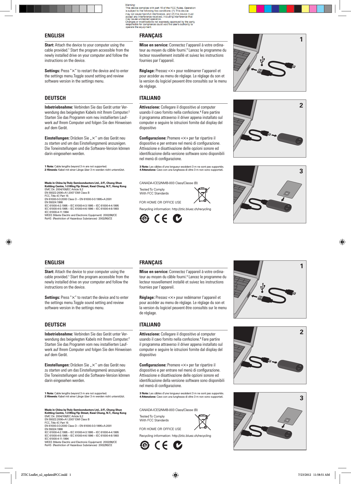 ENGLISHStart: Attach the device to your computer using the cable provided.1 Start the program accessible from the newly installed drive on your computer and follow the instructions on the device.Settings: Press &quot;×&quot; to restart the device and to enter the settings menu.Toggle sound setting and review software version in the settings menu.FRANÇAISMise en service: Connectez l‘appareil à votre ordina-teur au moyen du câble fourni.3 Lancez le programme du lecteur nouvellement installé et suivez les instructions fournies par l‘appareil. Réglage: Pressez «×» pour redémarrer l‘appareil et pour accéder au menu de réglage. Le réglage du son et la version du logiciel peuvent être consultés sur le menu de réglage. DEUTSCHInbetriebnahme: Verbinden Sie das Gerät unter Ver-wendung des beigelegten Kabels mit Ihrem Computer.2 Starten Sie das Programm vom neu installierten Lauf-werk auf Ihrem Computer und folgen Sie den Hinweisen auf dem Gerät.Einstellungen: Drücken Sie „×” um das Gerät neu  zu starten und um das Einstellungsmenü anzuzeigen. Die Toneinstellungen und die Software-Version können darin eingesehen werden.ITALIANOAttivazione: Collegare il dispositivo al computer  usando il cavo fornito nella confezione.4 Fare partire il programma attraverso il driver appena installato sul computer e seguire le istruzioni fornite dal display del dispositivo Congurazione: Premere «×» per far ripartire il dispositivo e per entrare nel menù di congurazione. Attivazione e disattivazione delle opzioni sonore ed identicazione della versione software sono disponibili nel menù di congurazione.Made in China by Truly Semiconductors Ltd., 2/F., Chung Shun Knitting Centre, 1-3 Wing Yip Street, Kwai Chung, N.T., Hong KongEMC Dir. 2004/108/EC Article 9,2EN 55022:2006+A1:2007 EMI Class BFCC, Title 47, Part 15EN 61000-3-3:2000 Class D – EN 61000-3-3:1995+A:2001EN 55024:1998IEC 61000-4-2:1995 – IEC 61000-4-3:1995 – IEC 61000-4-4:1995IEC 61000-4-5:1995 – IEC 61000-4-6:1996 – IEC 61000-4-8:1993 IEC 61000-4-11:1994WEEE (Waste Electric and Electronic Equipment)  2002/96/CE RoHS  (Restriction of Hazardous Substances)  2002/95/CE123Tested To  Comply With FCC StandardsFOR HOME OR OFFICE USECANADA-ICES/NMB-003 Class/Classe (B)Recycling information: http://ztic.bluez.ch/recycling 1 Note: Cable lengths beyond 3 m are not supported. 2 Hinweis: Kabel mit einer Länge über 3 m werden nicht unterstützt.  3 Note: Les câbles d‘une longueur excédent 3 m ne sont pas supportés.4 Attenzione: Cavo con una lunghezza di oltre 3 m non sono supportati.ENGLISHStart: Attach the device to your computer using the cable provided.1 Start the program accessible from the newly installed drive on your computer and follow the instructions on the device.Settings: Press &quot;×&quot; to restart the device and to enter the settings menu.Toggle sound setting and review software version in the settings menu.FRANÇAISMise en service: Connectez l‘appareil à votre ordina-teur au moyen du câble fourni.3 Lancez le programme du lecteur nouvellement installé et suivez les instructions fournies par l‘appareil. Réglage: Pressez «×» pour redémarrer l‘appareil et pour accéder au menu de réglage. Le réglage du son et la version du logiciel peuvent être consultés sur le menu de réglage. DEUTSCHInbetriebnahme: Verbinden Sie das Gerät unter Ver-wendung des beigelegten Kabels mit Ihrem Computer.2 Starten Sie das Programm vom neu installierten Lauf-werk auf Ihrem Computer und folgen Sie den Hinweisen auf dem Gerät.Einstellungen: Drücken Sie „×” um das Gerät neu  zu starten und um das Einstellungsmenü anzuzeigen. Die Toneinstellungen und die Software-Version können darin eingesehen werden.ITALIANOAttivazione: Collegare il dispositivo al computer  usando il cavo fornito nella confezione.4 Fare partire il programma attraverso il driver appena installato sul computer e seguire le istruzioni fornite dal display del dispositivo Congurazione: Premere «×» per far ripartire il dispositivo e per entrare nel menù di congurazione. Attivazione e disattivazione delle opzioni sonore ed identicazione della versione software sono disponibili nel menù di congurazione.Made in China by Truly Semiconductors Ltd., 2/F., Chung Shun Knitting Centre, 1-3 Wing Yip Street, Kwai Chung, N.T., Hong KongEMC Dir. 2004/108/EC Article 9,2EN 55022:2006+A1:2007 EMI Class BFCC, Title 47, Part 15EN 61000-3-3:2000 Class D – EN 61000-3-3:1995+A:2001EN 55024:1998IEC 61000-4-2:1995 – IEC 61000-4-3:1995 – IEC 61000-4-4:1995IEC 61000-4-5:1995 – IEC 61000-4-6:1996 – IEC 61000-4-8:1993 IEC 61000-4-11:1994WEEE (Waste Electric and Electronic Equipment)  2002/96/CE RoHS  (Restriction of Hazardous Substances)  2002/95/CE123Tested To  Comply With FCC StandardsFOR HOME OR OFFICE USECANADA-ICES/NMB-003 Class/Classe (B)Recycling information: http://ztic.bluez.ch/recycling 1 Note: Cable lengths beyond 3 m are not supported. 2 Hinweis: Kabel mit einer Länge über 3 m werden nicht unterstützt.  3 Note: Les câbles d‘une longueur excédent 3 m ne sont pas supportés.4 Attenzione: Cavo con una lunghezza di oltre 3 m non sono supportati.ZTIC Leaflet_x2_updatedFCC.indd   1 7/23/2012   11:58:51 AM