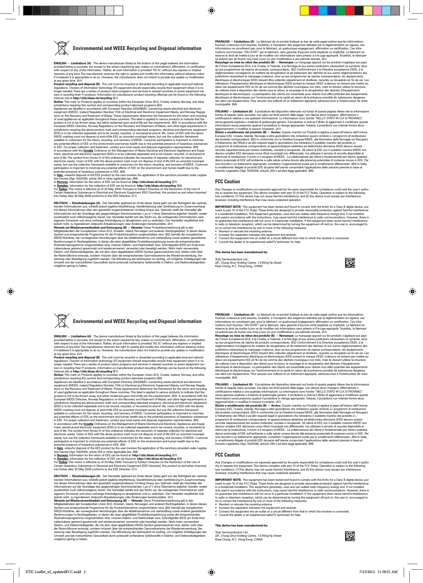            Environmental and WEEE Recycling and Disposal information  ENGLISH  –  Limitations (A)   The device manufacturer (listed at the bottom of this page) believes the information provided below is accurate, but except to the extent required by law, makes no commitment, afrmation, or certication with respect to any of the information. Rather, all such information is provided “AS IS”, without any express or implied warranty of any kind. The manufacturer reserves the right to update and modify this information without advance notice if it believes it is appropriate to do so. However, the manufacturer does not intend to provide any update or modication at any given time. (A1)Product recycling and disposal (B)   This unit must be recycled or discarded according to applicable local and national regulations. Owners of information technology (IT) equipment should responsibly recycle their equipment when it is no longer needed. There are a variety of product return programs and services in several countries to assist equipment ow-ners in recycling their IT products. Information on manufacturer product recycling offerings can be found on the following Internet site at http://ztic.bluez.ch/recycling (B1)Notice: This mark on Products applies to countries within the European Union (EU), Croatia, Iceland, Norway, and other jurisdictions requiring this symbol and corresponding product take-back programs.(B2)Appliances are labelled in accordance with European Directive 2002/96/EC concerning waste electrical and electronic equipment (WEEE), Iceland Regulation Number 1104 on Electrical and Electronic Equipment Waste, and Norway Regula-tions on the Recovery and Treatment of Waste. These requirements determine the framework for the return and recycling of used appliances as applicable throughout these countries. This label is applied to various products to indicate that the product is not to be thrown away, but rather reclaimed upon end-of-life per the requirements. (B3)  In accordance with the European WEEE Directive, Norway Regulations on the Recovery and Treatment of Waste, and other legal requirements in jurisdictions requiring the above product mark and corresponding take-back programs, electrical and electronic equipment (EEE) is to be collected separately and to be reused, recycled, or recovered at end-of- life. Users of EEE with the above WEEE marking must not dispose of end-of-life EEE as unsorted municipal waste, but use the collection framework available to customers for the return, recycling, and recovery of WEEE. Customer participation is important to minimize any potential effects of EEE on the environment and human health due to the potential presence of hazardous substances in EEE. For proper collection and treatment, contact your local waste and disposal organization representative. (B4) In accordance with the Croatia Ordinance on the Management of Waste Electrical and Electronic Appliances and Equip-ment, electrical and electronic equipment (EEE) is to be collected separately and to be reused, recycled, or recovered at end of life. The symbol from Annex IV of this ordinance indicates the necessity of separate collection for electrical and electronic waste. Users of EEE with the above product mark must not dispose of end of life EEE as unsorted municipal waste, but use the collection framework available to customers for the return, recycling, and recovery of WEEE. Customer participation is important to minimize any potential effects of EEE on the environment and human health due to the potential presence of hazardous substances in EEE. (B5) In Italy, unlawful disposal of the EEE product by the user involves the application of the sanctions provided under Legisla-tive Decree Dlgs 152/2006, article 254 or other applicable law. (B6)In Norway, information for the return of EEE can be found at: http://ztic.bluez.ch/recycling (B7)In Sweden, information for the collection of EEE can be found at: http://ztic.bluez.ch/recycling (B8) For Tu r ke y : This notice is effective as of 30 May 2009: Pursuant to Turkey’s Directive on the Restriction of the Use of Certain Hazardous Substances in Electrical and Electronic Equipment (EEE Directive), this product as and when imported into Turkey after 30 May 2009 conforms to the EEE Directive. (C1)DEUTSCH  –  Einschränkungen (A)   Der Hersteller (gelisted am Ende dieser Seite) geht von der Richtigkeit der nachste-henden Informationen aus, schließt jedoch jegliche Verpichtung, Gewährleistung oder Zertizierung im Zusammenhang mit diesen Informationen über den gesetzlich vorgeschriebenen Umfang hinaus aus. Vielmehr stellt der Hersteller alle Informationen auf der Grundlage des gegenwärtigen Kenntnisstandes („as is“) ohne Übernahme jeglicher Gewähr, weder ausdrücklich noch stillschweigend, bereit. Der Hersteller behält sich das Recht vor, die vorliegenden Informationen nach eigenem Ermessen und ohne vorherige Ankündigung zu aktualisieren und zu verändern. Der Hersteller verpichtet sich jedoch nicht, zu irgendeinem Zeitpunkt Aktualisierungen oder Änderungen bereitzustellen. (A1)Hinweis zur Wiederverwertbarkeit und Entsorgung (B)  –  Hinweis: Diese Produktkennzeichnung gilt in den Mitgliedsländern der Europäischen Union (EU), Kroatien, Island, Norwegen und anderen Rechtsgebieten, in denen dieses Symbol und entsprechende Programme für die Produktrücknahme vorgeschrieben sind. (B2) Gemäß der europäischen WEEE-Richtlinie, der norwegischen Verordnungen über die Abfallrücknahme und -behandlung sowie anderer gesetzlicher Bestimmungen in Rechtsgebieten, in denen die oben abgebildete Produktkennzeichnung sowie die entsprechenden Rücknahmeprogramme vorgeschrieben sind, müssen Elektro- und Elektronikalt- bzw. Schrottgeräte (EEE) am Ende ihrer Lebensdauer getrennt gesammelt und wiederverwertet, verwertet oder beseitigt werden. Nicht mehr verwendete Elektro- und Elektronikaltgeräte, die mit dem oben abgebildeten WEEE-Symbol gekennzeichnet sind, dürfen nicht über die Restmülltonne entsorgt, sondern müssen über die entsprechenden Sammelsysteme der Wiederverwendung, Ver-wertung oder Beseitigung zugeführt werden. Die Mitwirkung der Verbraucher ist wichtig, um mögliche Schädigungen der Umwelt und der menschlichen Gesundheit durch potenziell vorhandene Gefahrstoffe in Elektro- und Elektronikaltgeräten möglichst gering zu halten. FRANÇAIS  –  Limitations (A)   Le fabricant de ce produit (indiqué au bas de cette page) estime que les informations fournies ci-dessous sont exactes; toutefois, à l’exception des exigences édictées par la réglementation en vigueur, ces informations ne constituent pas, pour le fabricant, un quelconque engagement, afrmation ou certication. Ces infor-mations sont fournies “EN L’ETAT” par le fabricant, sans garantie d’aucune sorte (explicite ou implicite). Le fabricant se réserve le droit de mettre à jour et de modier ces informations sans préavis si il le juge approprié. Toutefois, le fabricant ne prévoit pas de fournir une mise à jour ou une modication à une période donnée. (A1)Recyclage ou mise au rebut des produits (B)  –  Remarque: Le marquage apposé sur les produits s’applique aux pays de l’Union Européenne (EU), à la Croatie, à l’Islande, à la Norvège et aux autres juridictions nécessitant ce symbole, ainsi qu’aux programmes de reprise de produits correspondants. (B2) Conformément à la Directive européenne DEEE, à la réglementation norvégienne en matière de récupération et de traitement des déchets et aux autres réglementations des juridictions nécessitant le marquage ci-dessus, ainsi qu’aux programmes de reprise correspondants, les équipements électriques et électroniques (EEE) doivent être collectés séparément et réutilisés, recyclés ou récupérés en n de vie. Les utilisateurs d’équipements électriques et électroniques (EEE) portant la marque DEEE ci-dessus ne doivent pas mettre au rebut ces équipements EEE en n de vie comme des déchets municipaux non triés, mais ils doivent utiliser la structure de collecte mise à disposition des clients pour le retour, le recyclage et la récupération des déchets d’équipements électriques et électroniques. La participation des clients est essentielle pour réduire tout effet potentiel des équipements électriques et électroniques sur l’environnement et la santé en raison de la présence possible de substances dangereu-ses dans ces équipements. Pour assurer une collecte et un traitement approprié, adressez-vous à l’interlocuteur de votre municipalité. (B4)ITALIANO  –  Limitazioni (A)   Il produttore del dispositivo (elencato sul fondo di questa pagina) ritiene che le informazioni fornite di seguito siano accurate, ma salvo nei limiti previsti dalla legge, non rilascia alcun impegno, affermazione o certicazione relativa a una qualsiasi informazione. Le informazioni sono fornite “NELLO STATO IN CUI SI TROVANO”, senza garanzia esplicita o implicita di qualsivoglia genere. Il produttore si riserva il diritto di aggiornare e modicare queste informazioni senza preavviso qualora il produttore lo ritenga appropriato. Tuttavia, il produttore non intende fornire alcun aggiornamento o modica in nessun momento. (A1)Riciclo e smaltimento del prodotto (B)  –  Avviso: Questo marchio sui Prodotti si applica ai paesi all’interno dell’Unione Europea (UE), Croazia, Islanda, Norvegia e altre giurisdizioni che richiedono questo simbolo e i programmi di restituzione del prodotto corrispondenti. (B2) In conformità con la Direttiva Europea WEEE, alla Normativa della Norvegia sul Recupero e Trattamento dei Riuti e ad altri requisiti legali in giurisdizioni che richiedono il suddetto marchio del prodotto e i programmi di restituzione corrispondenti, le apparecchiature elettriche ed elettroniche dismesse (EEE) devono essere raccolte separatamente per essere riutilizzate, riciclate e recuperate. Gli utenti di EEE con il suddetto marchio WEEE non devono smaltire EEE dismesse come riuti municipali non differenziati, ma utilizzare il servizio di raccolta disponibile ai clienti per la restituzione, il riciclo e il recupero di WEEE.  La collaborazione dei clienti è fondamentale per ridurre qualsiasi danno potenziale di EEE sull’ambiente e sulla salute umana dovuto alla presenza potenziale di sostanze nocive in EEE. Per una raccolta e un trattamento appropriati, contattare l’organizzazione locale per lo smaltimento differenziato. (B4) In Italia, lo smaltimento illegale di prodotti EEE da parte dell’utente comporterà l’applicazione delle sanzioni previste in base al Decreto Legislativo Dlgs 152/2006, articolo 254 o ad altre leggi applicabili. (B6)FCC CautionAny Changes or modications not expressly approved by the party responsible for compliance could void the user‘s autho-rity to operate the equipment. This device complies with part 15 of the FCC Rules. Operation is subject to the following two conditions: (1) This device may not cause harmful interference, and (2) this device must accept any interference received, including interference that may cause undesired operation. IMPORTANT NOTE:  This equipment has been tested and found to comply with the limits for a Class B digital device, pur-suant to part 15 of the FCC Rules. These limits are designed to provide reasonable protection against harmful interference in a residential installation. This equipment generates, uses and can radiate radio frequency energy and, if not installed and used in accordance with the instructions, may cause harmful interference to radio communications. However, there is no guarantee that interference will not occur in a particular installation. If this equipment does cause harmful interference to radio or television reception, which can be determined by turning the equipment off and on, the user is  encouraged to try to correct the interference by one or more of the following measures:  • Reorient or relocate the receiving antenna.  • Increase the separation between the equipment and receiver.  • Connect the equipment into an outlet on a circuit different from that to which the receiver is connected.  • Consult the dealer or an experienced radio/TV technician for help.  This device has been manufactured by: Truly Semiconductors Ltd.2/F., Chung Shun Knitting Centre, 1-3 Wing Yip Street Kwai Chung, N.T., Hong Kong, CHINA           Environmental and WEEE Recycling and Disposal information  ENGLISH  –  Limitations (A)   The device manufacturer (listed at the bottom of this page) believes the information provided below is accurate, but except to the extent required by law, makes no commitment, afrmation, or certication with respect to any of the information. Rather, all such information is provided “AS IS”, without any express or implied warranty of any kind. The manufacturer reserves the right to update and modify this information without advance notice if it believes it is appropriate to do so. However, the manufacturer does not intend to provide any update or modication at any given time. (A1)Product recycling and disposal (B)   This unit must be recycled or discarded according to applicable local and national regulations. Owners of information technology (IT) equipment should responsibly recycle their equipment when it is no longer needed. There are a variety of product return programs and services in several countries to assist equipment ow-ners in recycling their IT products. Information on manufacturer product recycling offerings can be found on the following Internet site at http://ztic.bluez.ch/recycling (B1)Notice: This mark on Products applies to countries within the European Union (EU), Croatia, Iceland, Norway, and other jurisdictions requiring this symbol and corresponding product take-back programs.(B2)Appliances are labelled in accordance with European Directive 2002/96/EC concerning waste electrical and electronic equipment (WEEE), Iceland Regulation Number 1104 on Electrical and Electronic Equipment Waste, and Norway Regula-tions on the Recovery and Treatment of Waste. These requirements determine the framework for the return and recycling of used appliances as applicable throughout these countries. This label is applied to various products to indicate that the product is not to be thrown away, but rather reclaimed upon end-of-life per the requirements. (B3)  In accordance with the European WEEE Directive, Norway Regulations on the Recovery and Treatment of Waste, and other legal requirements in jurisdictions requiring the above product mark and corresponding take-back programs, electrical and electronic equipment (EEE) is to be collected separately and to be reused, recycled, or recovered at end-of- life. Users of EEE with the above WEEE marking must not dispose of end-of-life EEE as unsorted municipal waste, but use the collection framework available to customers for the return, recycling, and recovery of WEEE. Customer participation is important to minimize any potential effects of EEE on the environment and human health due to the potential presence of hazardous substances in EEE. For proper collection and treatment, contact your local waste and disposal organization representative. (B4) In accordance with the Croatia Ordinance on the Management of Waste Electrical and Electronic Appliances and Equip-ment, electrical and electronic equipment (EEE) is to be collected separately and to be reused, recycled, or recovered at end of life. The symbol from Annex IV of this ordinance indicates the necessity of separate collection for electrical and electronic waste. Users of EEE with the above product mark must not dispose of end of life EEE as unsorted municipal waste, but use the collection framework available to customers for the return, recycling, and recovery of WEEE. Customer participation is important to minimize any potential effects of EEE on the environment and human health due to the potential presence of hazardous substances in EEE. (B5) In Italy, unlawful disposal of the EEE product by the user involves the application of the sanctions provided under Legisla-tive Decree Dlgs 152/2006, article 254 or other applicable law. (B6)In Norway, information for the return of EEE can be found at: http://ztic.bluez.ch/recycling (B7)In Sweden, information for the collection of EEE can be found at: http://ztic.bluez.ch/recycling (B8) For Tu r ke y : This notice is effective as of 30 May 2009: Pursuant to Turkey’s Directive on the Restriction of the Use of Certain Hazardous Substances in Electrical and Electronic Equipment (EEE Directive), this product as and when imported into Turkey after 30 May 2009 conforms to the EEE Directive. (C1)DEUTSCH  –  Einschränkungen (A)   Der Hersteller (gelisted am Ende dieser Seite) geht von der Richtigkeit der nachste-henden Informationen aus, schließt jedoch jegliche Verpichtung, Gewährleistung oder Zertizierung im Zusammenhang mit diesen Informationen über den gesetzlich vorgeschriebenen Umfang hinaus aus. Vielmehr stellt der Hersteller alle Informationen auf der Grundlage des gegenwärtigen Kenntnisstandes („as is“) ohne Übernahme jeglicher Gewähr, weder ausdrücklich noch stillschweigend, bereit. Der Hersteller behält sich das Recht vor, die vorliegenden Informationen nach eigenem Ermessen und ohne vorherige Ankündigung zu aktualisieren und zu verändern. Der Hersteller verpichtet sich jedoch nicht, zu irgendeinem Zeitpunkt Aktualisierungen oder Änderungen bereitzustellen. (A1)Hinweis zur Wiederverwertbarkeit und Entsorgung (B)  –  Hinweis: Diese Produktkennzeichnung gilt in den Mitgliedsländern der Europäischen Union (EU), Kroatien, Island, Norwegen und anderen Rechtsgebieten, in denen dieses Symbol und entsprechende Programme für die Produktrücknahme vorgeschrieben sind. (B2) Gemäß der europäischen WEEE-Richtlinie, der norwegischen Verordnungen über die Abfallrücknahme und -behandlung sowie anderer gesetzlicher Bestimmungen in Rechtsgebieten, in denen die oben abgebildete Produktkennzeichnung sowie die entsprechenden Rücknahmeprogramme vorgeschrieben sind, müssen Elektro- und Elektronikalt- bzw. Schrottgeräte (EEE) am Ende ihrer Lebensdauer getrennt gesammelt und wiederverwertet, verwertet oder beseitigt werden. Nicht mehr verwendete Elektro- und Elektronikaltgeräte, die mit dem oben abgebildeten WEEE-Symbol gekennzeichnet sind, dürfen nicht über die Restmülltonne entsorgt, sondern müssen über die entsprechenden Sammelsysteme der Wiederverwendung, Ver-wertung oder Beseitigung zugeführt werden. Die Mitwirkung der Verbraucher ist wichtig, um mögliche Schädigungen der Umwelt und der menschlichen Gesundheit durch potenziell vorhandene Gefahrstoffe in Elektro- und Elektronikaltgeräten möglichst gering zu halten. FRANÇAIS  –  Limitations (A)   Le fabricant de ce produit (indiqué au bas de cette page) estime que les informations fournies ci-dessous sont exactes; toutefois, à l’exception des exigences édictées par la réglementation en vigueur, ces informations ne constituent pas, pour le fabricant, un quelconque engagement, afrmation ou certication. Ces infor-mations sont fournies “EN L’ETAT” par le fabricant, sans garantie d’aucune sorte (explicite ou implicite). Le fabricant se réserve le droit de mettre à jour et de modier ces informations sans préavis si il le juge approprié. Toutefois, le fabricant ne prévoit pas de fournir une mise à jour ou une modication à une période donnée. (A1)Recyclage ou mise au rebut des produits (B)  –  Remarque: Le marquage apposé sur les produits s’applique aux pays de l’Union Européenne (EU), à la Croatie, à l’Islande, à la Norvège et aux autres juridictions nécessitant ce symbole, ainsi qu’aux programmes de reprise de produits correspondants. (B2) Conformément à la Directive européenne DEEE, à la réglementation norvégienne en matière de récupération et de traitement des déchets et aux autres réglementations des juridictions nécessitant le marquage ci-dessus, ainsi qu’aux programmes de reprise correspondants, les équipements électriques et électroniques (EEE) doivent être collectés séparément et réutilisés, recyclés ou récupérés en n de vie. Les utilisateurs d’équipements électriques et électroniques (EEE) portant la marque DEEE ci-dessus ne doivent pas mettre au rebut ces équipements EEE en n de vie comme des déchets municipaux non triés, mais ils doivent utiliser la structure de collecte mise à disposition des clients pour le retour, le recyclage et la récupération des déchets d’équipements électriques et électroniques. La participation des clients est essentielle pour réduire tout effet potentiel des équipements électriques et électroniques sur l’environnement et la santé en raison de la présence possible de substances dangereu-ses dans ces équipements. Pour assurer une collecte et un traitement approprié, adressez-vous à l’interlocuteur de votre municipalité. (B4)ITALIANO  –  Limitazioni (A)   Il produttore del dispositivo (elencato sul fondo di questa pagina) ritiene che le informazioni fornite di seguito siano accurate, ma salvo nei limiti previsti dalla legge, non rilascia alcun impegno, affermazione o certicazione relativa a una qualsiasi informazione. Le informazioni sono fornite “NELLO STATO IN CUI SI TROVANO”, senza garanzia esplicita o implicita di qualsivoglia genere. Il produttore si riserva il diritto di aggiornare e modicare queste informazioni senza preavviso qualora il produttore lo ritenga appropriato. Tuttavia, il produttore non intende fornire alcun aggiornamento o modica in nessun momento. (A1)Riciclo e smaltimento del prodotto (B)  –  Avviso: Questo marchio sui Prodotti si applica ai paesi all’interno dell’Unione Europea (UE), Croazia, Islanda, Norvegia e altre giurisdizioni che richiedono questo simbolo e i programmi di restituzione del prodotto corrispondenti. (B2) In conformità con la Direttiva Europea WEEE, alla Normativa della Norvegia sul Recupero e Trattamento dei Riuti e ad altri requisiti legali in giurisdizioni che richiedono il suddetto marchio del prodotto e i programmi di restituzione corrispondenti, le apparecchiature elettriche ed elettroniche dismesse (EEE) devono essere raccolte separatamente per essere riutilizzate, riciclate e recuperate. Gli utenti di EEE con il suddetto marchio WEEE non devono smaltire EEE dismesse come riuti municipali non differenziati, ma utilizzare il servizio di raccolta disponibile ai clienti per la restituzione, il riciclo e il recupero di WEEE.  La collaborazione dei clienti è fondamentale per ridurre qualsiasi danno potenziale di EEE sull’ambiente e sulla salute umana dovuto alla presenza potenziale di sostanze nocive in EEE. Per una raccolta e un trattamento appropriati, contattare l’organizzazione locale per lo smaltimento differenziato. (B4) In Italia, lo smaltimento illegale di prodotti EEE da parte dell’utente comporterà l’applicazione delle sanzioni previste in base al Decreto Legislativo Dlgs 152/2006, articolo 254 o ad altre leggi applicabili. (B6)FCC CautionAny Changes or modications not expressly approved by the party responsible for compliance could void the user‘s autho-rity to operate the equipment. This device complies with part 15 of the FCC Rules. Operation is subject to the following two conditions: (1) This device may not cause harmful interference, and (2) this device must accept any interference received, including interference that may cause undesired operation. IMPORTANT NOTE:  This equipment has been tested and found to comply with the limits for a Class B digital device, pur-suant to part 15 of the FCC Rules. These limits are designed to provide reasonable protection against harmful interference in a residential installation. This equipment generates, uses and can radiate radio frequency energy and, if not installed and used in accordance with the instructions, may cause harmful interference to radio communications. However, there is no guarantee that interference will not occur in a particular installation. If this equipment does cause harmful interference to radio or television reception, which can be determined by turning the equipment off and on, the user is  encouraged to try to correct the interference by one or more of the following measures:  • Reorient or relocate the receiving antenna.  • Increase the separation between the equipment and receiver.  • Connect the equipment into an outlet on a circuit different from that to which the receiver is connected.  • Consult the dealer or an experienced radio/TV technician for help.  This device has been manufactured by: Truly Semiconductors Ltd.2/F., Chung Shun Knitting Centre, 1-3 Wing Yip Street Kwai Chung, N.T., Hong Kong, CHINAZTIC Leaflet_x2_updatedFCC.indd   2 7/23/2012   11:58:51 AM