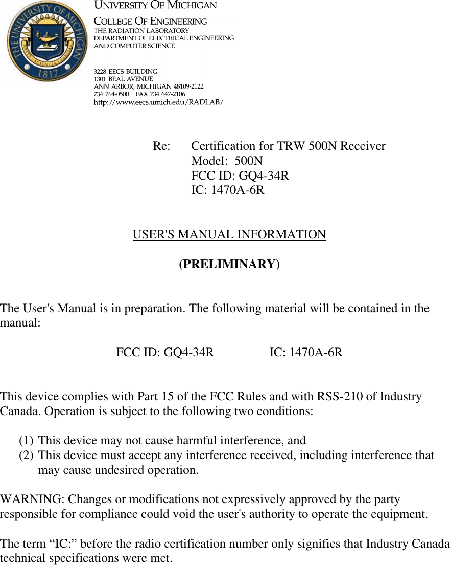             Re: Certification for TRW 500N Receiver      Model:  500N      FCC ID: GQ4-34R      IC: 1470A-6R   USER&apos;S MANUAL INFORMATION  (PRELIMINARY)   The User&apos;s Manual is in preparation. The following material will be contained in the manual:  FCC ID: GQ4-34R    IC: 1470A-6R   This device complies with Part 15 of the FCC Rules and with RSS-210 of Industry Canada. Operation is subject to the following two conditions:  (1) This device may not cause harmful interference, and (2) This device must accept any interference received, including interference that may cause undesired operation.  WARNING: Changes or modifications not expressively approved by the party responsible for compliance could void the user&apos;s authority to operate the equipment.  The term “IC:” before the radio certification number only signifies that Industry Canada technical specifications were met.    