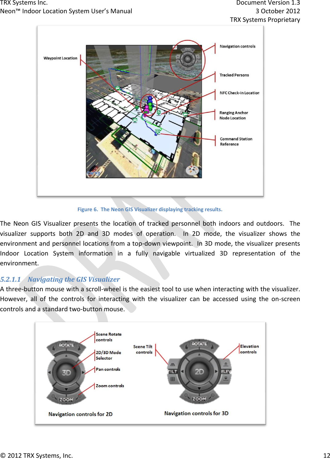 TRX Systems Inc.    Document Version 1.3   Neon™ Indoor Location System User’s Manual    3 October 2012     TRX Systems Proprietary © 2012 TRX Systems, Inc.      12  Figure 6.  The Neon GIS Visualizer displaying tracking results. The  Neon  GIS  Visualizer  presents  the  location  of  tracked  personnel  both  indoors  and  outdoors.    The visualizer  supports  both  2D  and  3D  modes  of  operation.    In  2D  mode,  the  visualizer  shows  the environment and personnel locations from a top-down viewpoint.  In 3D mode, the visualizer presents Indoor  Location  System  information  in  a  fully  navigable  virtualized  3D  representation  of  the environment.  5.2.1.1 Navigating the GIS Visualizer A three-button mouse with a scroll-wheel is the easiest tool to use when interacting with the visualizer.  However,  all  of  the  controls  for  interacting  with  the  visualizer  can  be  accessed  using  the  on-screen controls and a standard two-button mouse.  