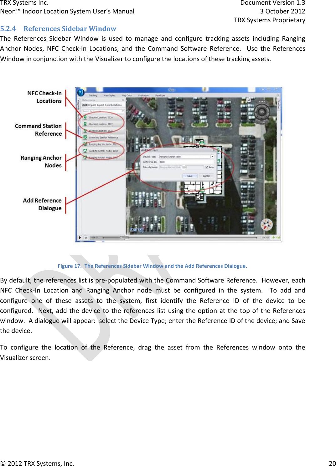 TRX Systems Inc.    Document Version 1.3   Neon™ Indoor Location System User’s Manual    3 October 2012     TRX Systems Proprietary © 2012 TRX Systems, Inc.      20 5.2.4 References Sidebar Window The  References  Sidebar  Window  is  used  to  manage  and  configure  tracking  assets  including  Ranging Anchor  Nodes,  NFC  Check-In  Locations,  and  the  Command  Software  Reference.    Use  the  References Window in conjunction with the Visualizer to configure the locations of these tracking assets.  Figure 17.  The References Sidebar Window and the Add References Dialogue. By default, the references list is pre-populated with the Command Software Reference.  However, each NFC  Check-In  Location  and  Ranging  Anchor  node  must  be  configured  in  the  system.  To  add  and configure  one  of  these  assets  to  the  system,  first  identify  the  Reference  ID  of  the  device  to  be configured.  Next, add the  device  to the  references list using  the option  at the top of the References window.  A dialogue will appear:  select the Device Type; enter the Reference ID of the device; and Save the device. To  configure  the  location  of  the  Reference,  drag  the  asset  from  the  References  window  onto  the Visualizer screen. 