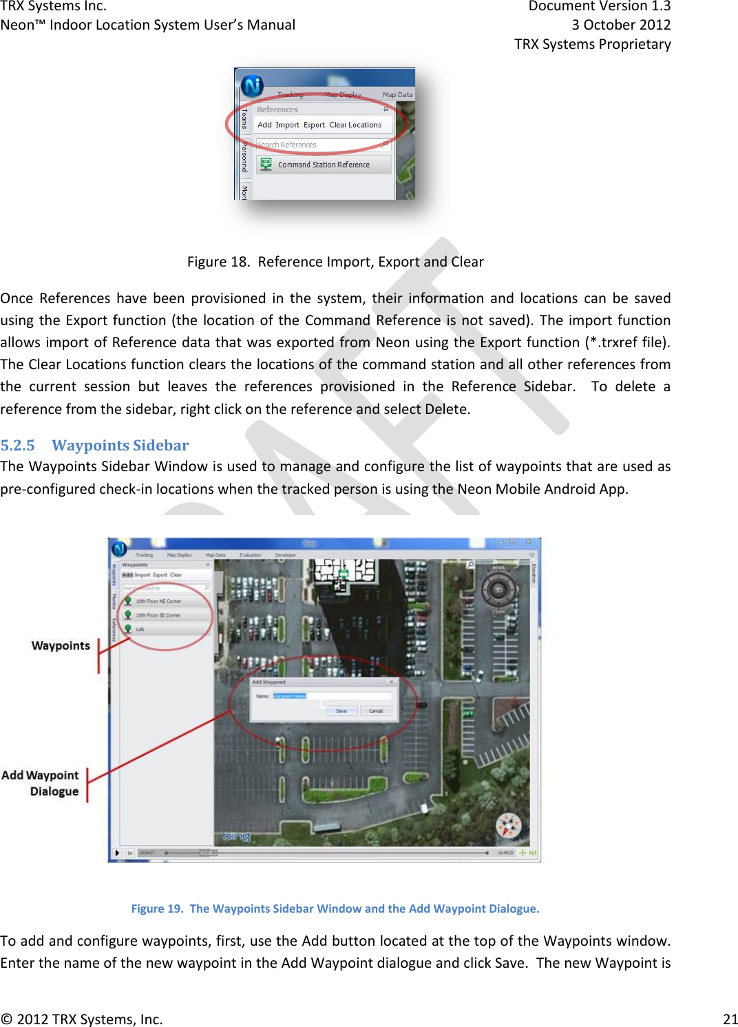 TRX Systems Inc.    Document Version 1.3   Neon™ Indoor Location System User’s Manual    3 October 2012     TRX Systems Proprietary © 2012 TRX Systems, Inc.      21  Figure 18.  Reference Import, Export and Clear Once  References  have  been  provisioned  in  the  system,  their  information  and  locations  can  be  saved using the Export function (the  location of the Command Reference is not saved). The import function allows import of Reference data that was exported from Neon using the Export function (*.trxref file).  The Clear Locations function clears the locations of the command station and all other references from the  current  session  but  leaves  the  references  provisioned  in  the  Reference  Sidebar.    To  delete  a reference from the sidebar, right click on the reference and select Delete. 5.2.5 Waypoints Sidebar The Waypoints Sidebar Window is used to manage and configure the list of waypoints that are used as pre-configured check-in locations when the tracked person is using the Neon Mobile Android App.  Figure 19.  The Waypoints Sidebar Window and the Add Waypoint Dialogue. To add and configure waypoints, first, use the Add button located at the top of the Waypoints window.  Enter the name of the new waypoint in the Add Waypoint dialogue and click Save.  The new Waypoint is 