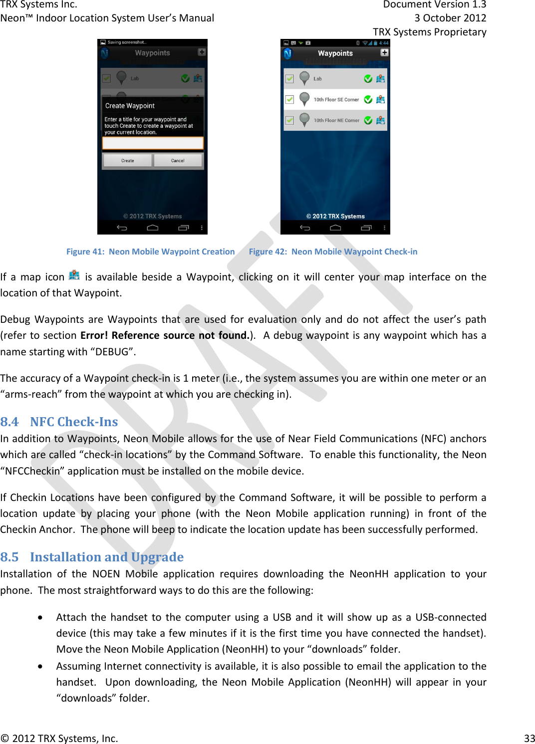 TRX Systems Inc.    Document Version 1.3   Neon™ Indoor Location System User’s Manual    3 October 2012     TRX Systems Proprietary © 2012 TRX Systems, Inc.      33    Figure 41:  Neon Mobile Waypoint Creation  Figure 42:  Neon Mobile Waypoint Check-in If  a  map  icon  is  available  beside  a  Waypoint,  clicking  on  it  will  center  your  map  interface  on  the location of that Waypoint.   Debug  Waypoints  are  Waypoints  that  are  used  for  evaluation  only  and  do  not  affect  the  user’s  path (refer to section Error! Reference source not found.).  A debug waypoint is any waypoint which has a name starting with “DEBUG”. The accuracy of a Waypoint check-in is 1 meter (i.e., the system assumes you are within one meter or an “arms-reach” from the waypoint at which you are checking in). 8.4 NFC Check-Ins In addition to Waypoints, Neon Mobile allows for the use of Near Field Communications (NFC) anchors which are called “check-in locations” by the Command Software.  To enable this functionality, the Neon “NFCCheckin” application must be installed on the mobile device. If Checkin Locations have been  configured by the Command Software, it will be possible to perform a location  update  by  placing  your  phone  (with  the  Neon  Mobile  application  running)  in  front  of  the Checkin Anchor.  The phone will beep to indicate the location update has been successfully performed.   8.5 Installation and Upgrade Installation  of  the  NOEN  Mobile  application  requires  downloading  the  NeonHH  application  to  your phone.  The most straightforward ways to do this are the following:  Attach  the  handset to the  computer  using  a  USB  and  it  will  show  up as  a  USB-connected device (this may take a few minutes if it is the first time you have connected the handset).  Move the Neon Mobile Application (NeonHH) to your “downloads” folder.  Assuming Internet connectivity is available, it is also possible to email the application to the handset.    Upon  downloading,  the  Neon  Mobile  Application  (NeonHH)  will  appear  in  your “downloads” folder. 