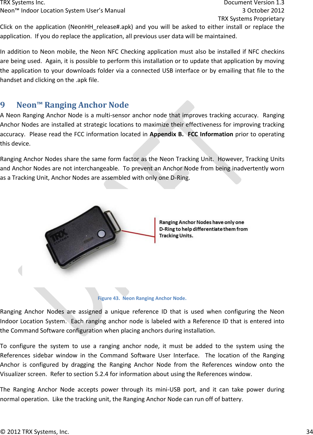 TRX Systems Inc.    Document Version 1.3   Neon™ Indoor Location System User’s Manual    3 October 2012     TRX Systems Proprietary © 2012 TRX Systems, Inc.      34 Click  on  the  application  (NeonHH_release#.apk)  and  you  will  be  asked to  either  install  or  replace the application.  If you do replace the application, all previous user data will be maintained.   In addition to Neon mobile, the Neon NFC Checking application must also be installed if NFC checkins are being used.  Again, it is possible to perform this installation or to update that application by moving the application to your downloads folder via a connected USB interface or by emailing that file to the handset and clicking on the .apk file. 9 Neon™ Ranging Anchor Node A Neon Ranging Anchor Node is a multi-sensor anchor node that improves tracking accuracy.  Ranging Anchor Nodes are installed at strategic locations to maximize their effectiveness for improving tracking accuracy.  Please read the FCC information located in Appendix B.  FCC Information prior to operating this device. Ranging Anchor Nodes share the same form factor as the Neon Tracking Unit.  However, Tracking Units and Anchor Nodes are not interchangeable.  To prevent an Anchor Node from being inadvertently worn as a Tracking Unit, Anchor Nodes are assembled with only one D-Ring.  Figure 43.  Neon Ranging Anchor Node. Ranging  Anchor  Nodes  are  assigned  a  unique  reference  ID  that  is  used  when  configuring  the  Neon Indoor Location System.  Each ranging anchor node is labeled with a Reference ID that is entered into the Command Software configuration when placing anchors during installation. To  configure  the  system  to  use  a  ranging  anchor  node,  it  must  be  added  to  the  system  using  the References  sidebar  window  in  the  Command  Software  User  Interface.    The  location  of  the  Ranging Anchor  is  configured  by  dragging  the  Ranging  Anchor  Node  from  the  References  window  onto  the Visualizer screen.  Refer to section 5.2.4 for information about using the References window. The  Ranging  Anchor  Node  accepts  power  through  its  mini-USB  port,  and  it  can  take  power  during normal operation.  Like the tracking unit, the Ranging Anchor Node can run off of battery. 