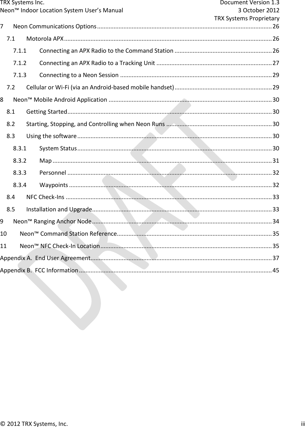 TRX Systems Inc.    Document Version 1.3   Neon™ Indoor Location System User’s Manual    3 October 2012     TRX Systems Proprietary © 2012 TRX Systems, Inc.      iii 7  Neon Communications Options .......................................................................................................... 26 7.1  Motorola APX .............................................................................................................................. 26 7.1.1  Connecting an APX Radio to the Command Station ........................................................... 26 7.1.2  Connecting an APX Radio to a Tracking Unit ...................................................................... 27 7.1.3  Connecting to a Neon Session ............................................................................................ 29 7.2  Cellular or Wi-Fi (via an Android-based mobile handset) ........................................................... 29 8  Neon™ Mobile Android Application ................................................................................................... 30 8.1  Getting Started ............................................................................................................................ 30 8.2  Starting, Stopping, and Controlling when Neon Runs ................................................................ 30 8.3  Using the software ...................................................................................................................... 30 8.3.1  System Status ...................................................................................................................... 30 8.3.2  Map ..................................................................................................................................... 31 8.3.3  Personnel ............................................................................................................................ 32 8.3.4  Waypoints ........................................................................................................................... 32 8.4  NFC Check-Ins ............................................................................................................................. 33 8.5  Installation and Upgrade ............................................................................................................. 33 9  Neon™ Ranging Anchor Node ............................................................................................................. 34 10 Neon™ Command Station Reference.............................................................................................. 35 11 Neon™ NFC Check-In Location ........................................................................................................ 35 Appendix A.  End User Agreement .............................................................................................................. 37 Appendix B.  FCC Information ..................................................................................................................... 45       