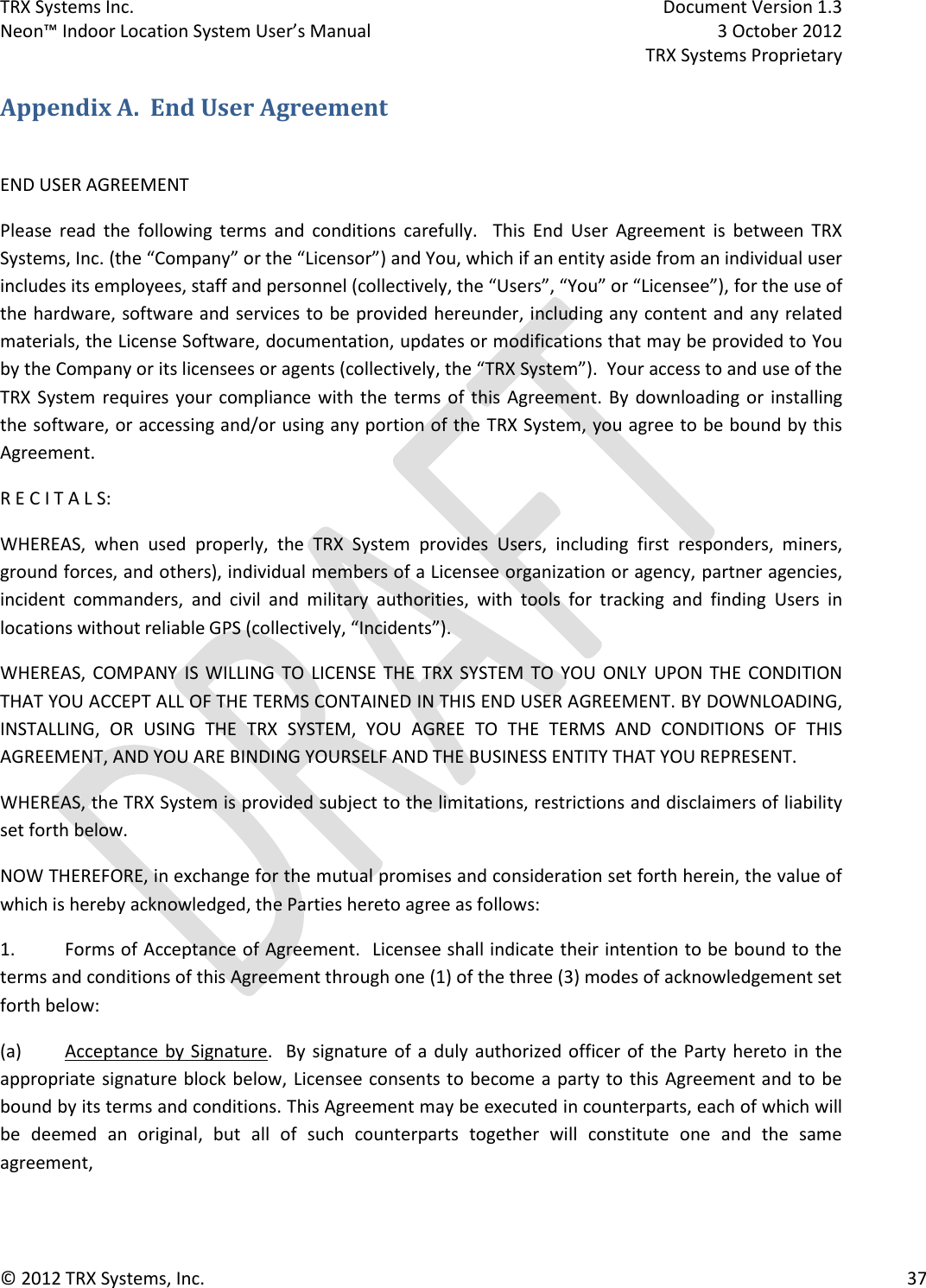 TRX Systems Inc.    Document Version 1.3   Neon™ Indoor Location System User’s Manual    3 October 2012     TRX Systems Proprietary © 2012 TRX Systems, Inc.      37 Appendix A.  End User Agreement  END USER AGREEMENT Please  read  the  following  terms  and  conditions  carefully.  This  End  User  Agreement  is  between  TRX Systems, Inc. (the “Company” or the “Licensor”) and You, which if an entity aside from an individual user includes its employees, staff and personnel (collectively, the “Users”, “You” or “Licensee”), for the use of the hardware, software and services to be provided hereunder, including any content and any related materials, the License Software, documentation, updates or modifications that may be provided to You by the Company or its licensees or agents (collectively, the “TRX System”).  Your access to and use of the TRX System requires your  compliance  with the  terms  of  this  Agreement. By  downloading or installing the software, or accessing and/or using any portion of the TRX System, you agree to be bound by this Agreement. R E C I T A L S: WHEREAS,  when  used  properly,  the  TRX  System  provides  Users,  including  first  responders,  miners, ground forces, and others), individual members of a Licensee organization or agency, partner agencies, incident  commanders,  and  civil  and  military  authorities,  with  tools  for  tracking  and  finding  Users  in locations without reliable GPS (collectively, “Incidents”).   WHEREAS,  COMPANY  IS  WILLING  TO  LICENSE  THE  TRX  SYSTEM  TO  YOU  ONLY  UPON  THE  CONDITION THAT YOU ACCEPT ALL OF THE TERMS CONTAINED IN THIS END USER AGREEMENT. BY DOWNLOADING, INSTALLING,  OR  USING  THE  TRX  SYSTEM,  YOU  AGREE  TO  THE  TERMS  AND  CONDITIONS  OF  THIS AGREEMENT, AND YOU ARE BINDING YOURSELF AND THE BUSINESS ENTITY THAT YOU REPRESENT.  WHEREAS, the TRX System is provided subject to the limitations, restrictions and disclaimers of liability set forth below.         NOW THEREFORE, in exchange for the mutual promises and consideration set forth herein, the value of which is hereby acknowledged, the Parties hereto agree as follows: 1.  Forms of Acceptance of Agreement.  Licensee shall indicate their intention to be bound to the terms and conditions of this Agreement through one (1) of the three (3) modes of acknowledgement set forth below: (a)  Acceptance by Signature.   By  signature  of a duly authorized officer of  the  Party hereto in the appropriate signature block below, Licensee consents to become a party to this Agreement and to be bound by its terms and conditions. This Agreement may be executed in counterparts, each of which will be  deemed  an  original,  but  all  of  such  counterparts  together  will  constitute  one  and  the  same agreement,  