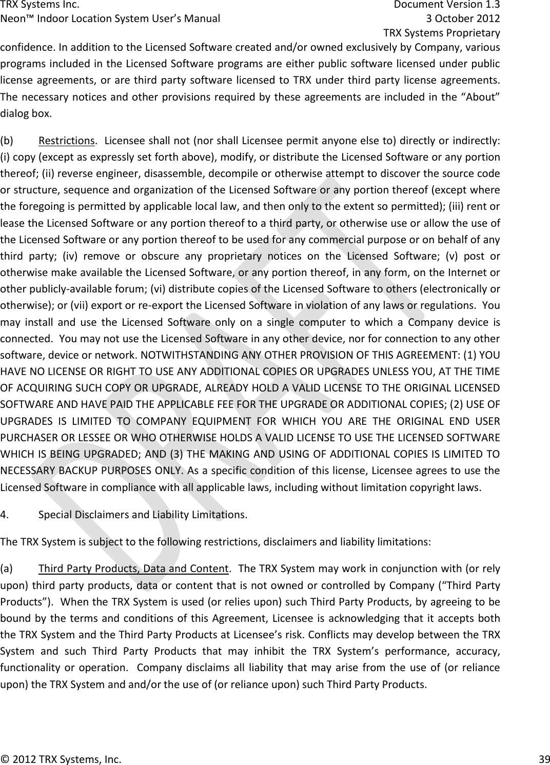 TRX Systems Inc.    Document Version 1.3   Neon™ Indoor Location System User’s Manual    3 October 2012     TRX Systems Proprietary © 2012 TRX Systems, Inc.      39 confidence. In addition to the Licensed Software created and/or owned exclusively by Company, various programs included in the Licensed Software programs are either public software licensed under public license agreements, or are third party  software licensed to  TRX  under third party license agreements.  The necessary notices and other provisions required by these agreements are included in the “About” dialog box.   (b)  Restrictions.  Licensee shall not (nor shall Licensee permit anyone else to) directly or indirectly: (i) copy (except as expressly set forth above), modify, or distribute the Licensed Software or any portion thereof; (ii) reverse engineer, disassemble, decompile or otherwise attempt to discover the source code or structure, sequence and organization of the Licensed Software or any portion thereof (except where the foregoing is permitted by applicable local law, and then only to the extent so permitted); (iii) rent or lease the Licensed Software or any portion thereof to a third party, or otherwise use or allow the use of the Licensed Software or any portion thereof to be used for any commercial purpose or on behalf of any third  party;  (iv)  remove  or  obscure  any  proprietary  notices  on  the  Licensed  Software;  (v)  post  or otherwise make available the Licensed Software, or any portion thereof, in any form, on the Internet or other publicly-available forum; (vi) distribute copies of the Licensed Software to others (electronically or otherwise); or (vii) export or re-export the Licensed Software in violation of any laws or regulations.  You may  install  and  use  the  Licensed  Software  only  on  a  single  computer  to  which  a  Company  device  is connected.  You may not use the Licensed Software in any other device, nor for connection to any other software, device or network. NOTWITHSTANDING ANY OTHER PROVISION OF THIS AGREEMENT: (1) YOU HAVE NO LICENSE OR RIGHT TO USE ANY ADDITIONAL COPIES OR UPGRADES UNLESS YOU, AT THE TIME OF ACQUIRING SUCH COPY OR UPGRADE, ALREADY HOLD A VALID LICENSE TO THE ORIGINAL LICENSED SOFTWARE AND HAVE PAID THE APPLICABLE FEE FOR THE UPGRADE OR ADDITIONAL COPIES; (2) USE OF UPGRADES  IS  LIMITED  TO  COMPANY  EQUIPMENT  FOR  WHICH  YOU  ARE  THE  ORIGINAL  END  USER PURCHASER OR LESSEE OR WHO OTHERWISE HOLDS A VALID LICENSE TO USE THE LICENSED SOFTWARE WHICH IS BEING UPGRADED; AND (3) THE MAKING AND USING OF ADDITIONAL COPIES IS LIMITED TO NECESSARY BACKUP PURPOSES ONLY. As a specific condition of this license, Licensee agrees to use the Licensed Software in compliance with all applicable laws, including without limitation copyright laws.   4.  Special Disclaimers and Liability Limitations. The TRX System is subject to the following restrictions, disclaimers and liability limitations: (a)  Third Party Products, Data and Content.  The TRX System may work in conjunction with (or rely upon) third party products, data or content that is not owned or controlled by  Company (“Third Party Products”).  When the TRX System is used (or relies upon) such Third Party Products, by agreeing to be bound by  the terms and conditions of this  Agreement, Licensee is  acknowledging that it  accepts  both the TRX System and the Third Party Products at Licensee’s risk. Conflicts may develop between the TRX System  and  such  Third  Party  Products  that  may  inhibit  the  TRX  System’s  performance,  accuracy, functionality or operation.   Company disclaims all liability that may  arise  from the  use  of (or  reliance upon) the TRX System and and/or the use of (or reliance upon) such Third Party Products.     