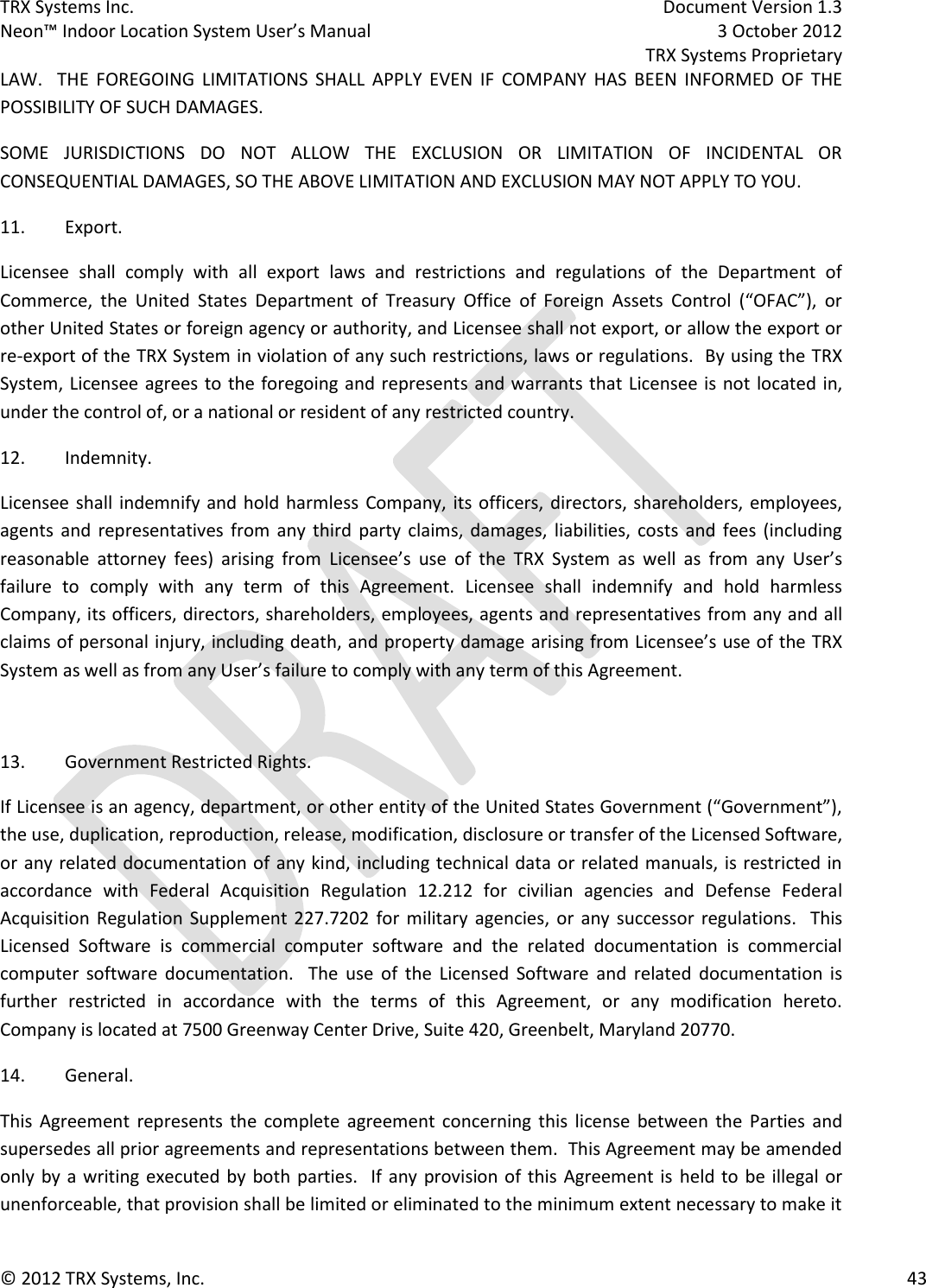 TRX Systems Inc.    Document Version 1.3   Neon™ Indoor Location System User’s Manual    3 October 2012     TRX Systems Proprietary © 2012 TRX Systems, Inc.      43 LAW.    THE  FOREGOING  LIMITATIONS  SHALL  APPLY  EVEN  IF  COMPANY  HAS  BEEN  INFORMED  OF  THE POSSIBILITY OF SUCH DAMAGES. SOME  JURISDICTIONS  DO  NOT  ALLOW  THE  EXCLUSION  OR  LIMITATION  OF  INCIDENTAL  OR CONSEQUENTIAL DAMAGES, SO THE ABOVE LIMITATION AND EXCLUSION MAY NOT APPLY TO YOU. 11.  Export. Licensee  shall  comply  with  all  export  laws  and  restrictions  and  regulations  of  the  Department  of Commerce,  the  United  States  Department  of  Treasury  Office  of  Foreign  Assets  Control  (“OFAC”),  or other United States or foreign agency or authority, and Licensee shall not export, or allow the export or re-export of the TRX System in violation of any such restrictions, laws or regulations.  By using the TRX System, Licensee agrees to the foregoing and represents and warrants that Licensee is not located in, under the control of, or a national or resident of any restricted country. 12.  Indemnity. Licensee shall indemnify and hold harmless  Company, its officers, directors, shareholders, employees, agents  and  representatives from  any  third  party claims, damages,  liabilities,  costs  and  fees  (including reasonable  attorney  fees)  arising  from  Licensee’s  use  of  the  TRX  System  as  well  as  from  any  User’s failure  to  comply  with  any  term  of  this  Agreement.  Licensee  shall  indemnify  and  hold  harmless Company, its officers, directors, shareholders, employees, agents and representatives from any and all claims of personal injury, including death, and property damage arising from Licensee’s use of the TRX System as well as from any User’s failure to comply with any term of this Agreement.  13.  Government Restricted Rights. If Licensee is an agency, department, or other entity of the United States Government (“Government”), the use, duplication, reproduction, release, modification, disclosure or transfer of the Licensed Software, or any related documentation of  any kind, including technical data or related manuals, is restricted in accordance  with  Federal  Acquisition  Regulation  12.212  for  civilian  agencies  and  Defense  Federal Acquisition Regulation Supplement 227.7202 for  military  agencies,  or  any  successor regulations.    This Licensed  Software  is  commercial  computer  software  and  the  related  documentation  is  commercial computer  software  documentation.    The  use  of  the  Licensed  Software  and  related  documentation  is further  restricted  in  accordance  with  the  terms  of  this  Agreement,  or  any  modification  hereto.  Company is located at 7500 Greenway Center Drive, Suite 420, Greenbelt, Maryland 20770. 14.  General. This  Agreement  represents the  complete  agreement  concerning  this  license  between  the  Parties  and supersedes all prior agreements and representations between them.  This Agreement may be amended only by a writing executed by both parties.  If any provision of this Agreement is  held to be illegal or unenforceable, that provision shall be limited or eliminated to the minimum extent necessary to make it 