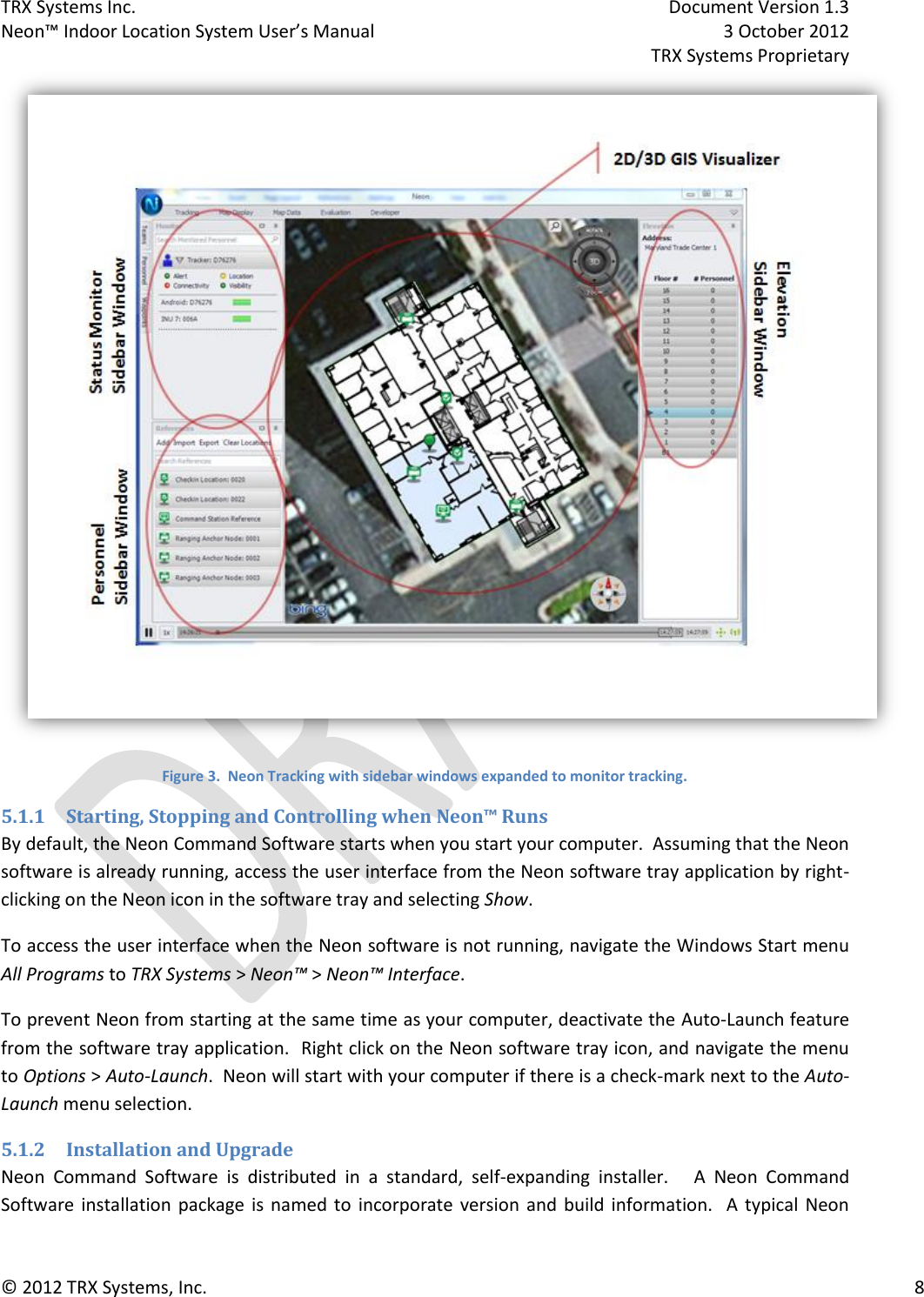 TRX Systems Inc.    Document Version 1.3   Neon™ Indoor Location System User’s Manual    3 October 2012     TRX Systems Proprietary © 2012 TRX Systems, Inc.      8  Figure 3.  Neon Tracking with sidebar windows expanded to monitor tracking. 5.1.1 Starting, Stopping and Controlling when Neon™ Runs By default, the Neon Command Software starts when you start your computer.  Assuming that the Neon software is already running, access the user interface from the Neon software tray application by right-clicking on the Neon icon in the software tray and selecting Show. To access the user interface when the Neon software is not running, navigate the Windows Start menu All Programs to TRX Systems &gt; Neon™ &gt; Neon™ Interface. To prevent Neon from starting at the same time as your computer, deactivate the Auto-Launch feature from the software tray application.  Right click on the Neon software tray icon, and navigate the menu to Options &gt; Auto-Launch.  Neon will start with your computer if there is a check-mark next to the Auto-Launch menu selection. 5.1.2 Installation and Upgrade Neon  Command  Software  is  distributed  in  a  standard,  self-expanding  installer.      A  Neon  Command Software  installation  package  is  named  to  incorporate version  and  build  information.    A  typical  Neon 