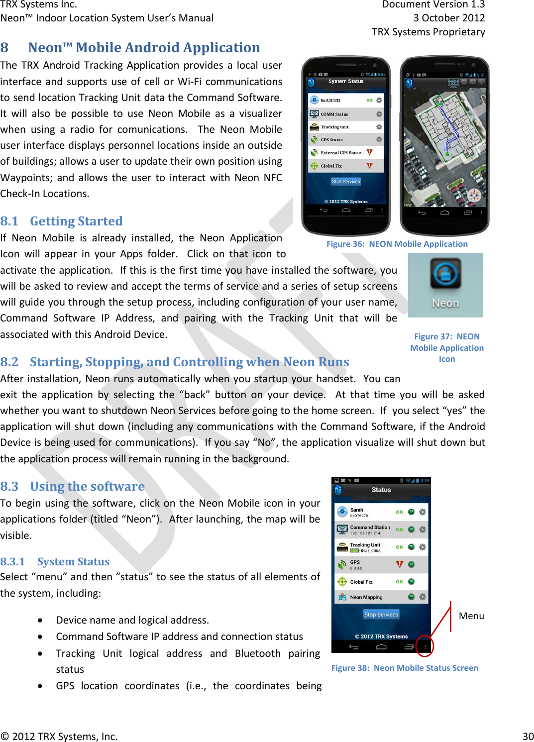 TRX Systems Inc.    Document Version 1.3   Neon™ Indoor Location System User’s Manual    3 October 2012     TRX Systems Proprietary © 2012 TRX Systems, Inc.      30 8 Neon™ Mobile Android Application The  TRX  Android Tracking Application  provides  a  local user interface and supports use of cell or  Wi-Fi  communications to send location Tracking Unit data the Command Software.   It  will  also  be  possible  to  use  Neon  Mobile  as  a  visualizer when  using  a  radio  for  comunications.    The  Neon  Mobile user interface displays personnel locations inside an outside of buildings; allows a user to update their own position using Waypoints;  and  allows  the  user  to  interact  with  Neon  NFC Check-In Locations. 8.1 Getting Started If  Neon  Mobile  is  already  installed,  the  Neon  Application Icon  will  appear  in  your  Apps  folder.  Click  on  that  icon  to activate the application.  If this is the first time you have installed the software, you will be asked to review and accept the terms of service and a series of setup screens will guide you through the setup process, including configuration of your user name, Command  Software  IP  Address,  and  pairing  with  the  Tracking  Unit  that  will  be associated with this Android Device.     8.2 Starting, Stopping, and Controlling when Neon Runs After installation, Neon runs automatically when you startup your handset.  You can exit  the  application  by  selecting  the  “back”  button  on  your  device.    At  that  time  you  will  be  asked whether you want to shutdown Neon Services before going to the home screen.  If  you select “yes” the application will shut down (including any communications with the Command Software, if the Android Device is being used for communications).  If you say “No”, the application visualize will shut down but the application process will remain running in the background. 8.3 Using the software To begin using the software, click on the  Neon Mobile icon in your applications folder (titled “Neon”).  After launching, the map will be visible.   8.3.1 System Status Select “menu” and then “status” to see the status of all elements of the system, including:  Device name and logical address.    Command Software IP address and connection status  Tracking  Unit  logical  address  and  Bluetooth  pairing status  GPS  location  coordinates  (i.e.,  the  coordinates  being MenuFigure 36:  NEON Mobile Application Figure 37:  NEON Mobile Application Icon Figure 38:  Neon Mobile Status Screen 