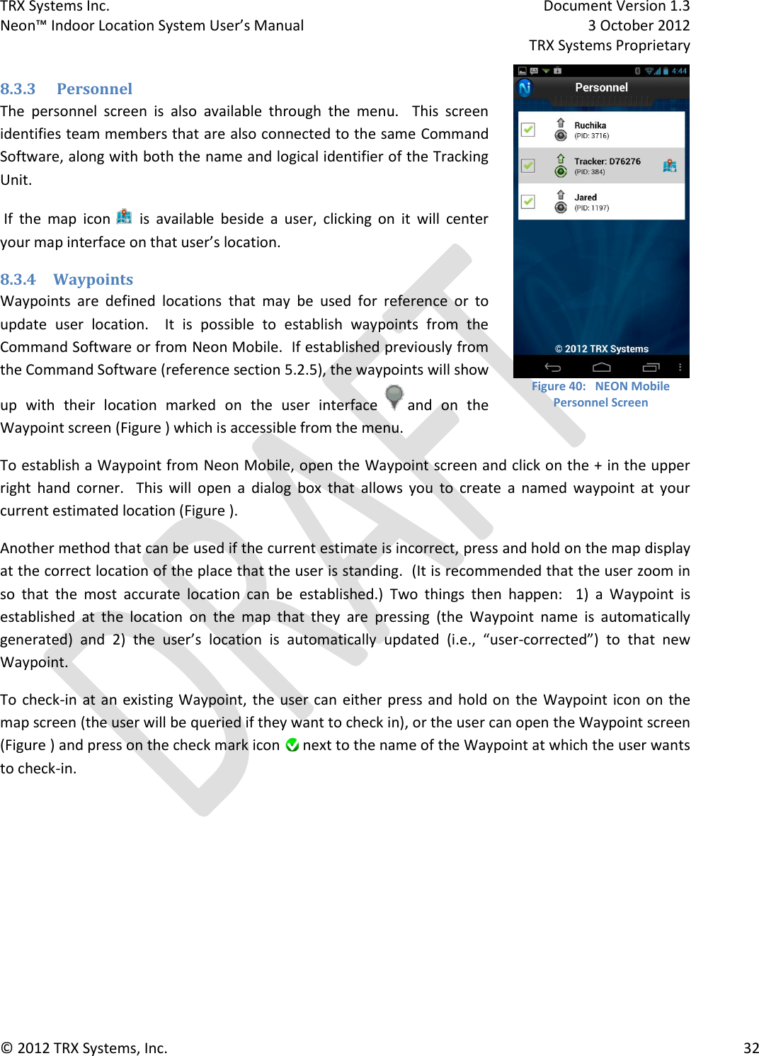 TRX Systems Inc.    Document Version 1.3   Neon™ Indoor Location System User’s Manual    3 October 2012     TRX Systems Proprietary © 2012 TRX Systems, Inc.      32 8.3.3  Personnel The  personnel  screen  is  also  available  through  the  menu.    This  screen identifies team members that are also connected to the same Command Software, along with both the name and logical identifier of the Tracking Unit.   If  the  map  icon  is  available  beside  a  user,  clicking  on  it  will  center your map interface on that user’s location. 8.3.4 Waypoints Waypoints  are  defined  locations  that  may  be  used  for  reference  or  to update  user  location.    It  is  possible  to  establish  waypoints  from  the Command Software or from Neon Mobile.  If established previously from the Command Software (reference section 5.2.5), the waypoints will show up  with  their  location  marked  on  the  user  interface   and  on  the Waypoint screen (Figure ) which is accessible from the menu.    To establish a Waypoint from Neon Mobile, open the Waypoint screen and click on the + in the upper right  hand  corner.    This  will  open  a  dialog  box  that  allows  you  to  create  a  named  waypoint  at  your current estimated location (Figure ).  Another method that can be used if the current estimate is incorrect, press and hold on the map display at the correct location of the place that the user is standing.  (It is recommended that the user zoom in so  that  the  most  accurate  location  can  be  established.)  Two  things  then  happen:    1)  a  Waypoint  is established  at  the  location  on  the  map  that  they  are  pressing  (the  Waypoint  name  is  automatically generated)  and  2)  the  user’s  location  is  automatically  updated  (i.e.,  “user-corrected”)  to  that  new Waypoint.   To  check-in at an existing Waypoint, the user  can  either press and hold on  the Waypoint icon on the map screen (the user will be queried if they want to check in), or the user can open the Waypoint screen (Figure ) and press on the check mark icon   next to the name of the Waypoint at which the user wants to check-in.   Figure 40:   NEON Mobile Personnel Screen 