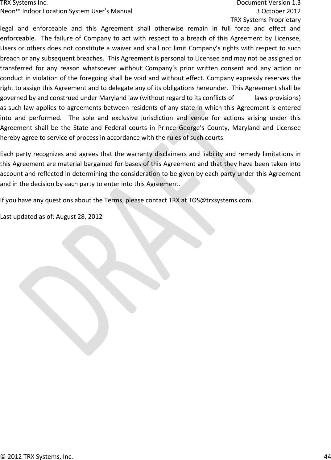 TRX Systems Inc.    Document Version 1.3   Neon™ Indoor Location System User’s Manual    3 October 2012     TRX Systems Proprietary © 2012 TRX Systems, Inc.      44 legal  and  enforceable  and  this  Agreement  shall  otherwise  remain  in  full  force  and  effect  and enforceable.   The  failure  of  Company  to  act  with  respect  to  a  breach of  this  Agreement  by  Licensee, Users or others does not constitute a waiver and shall not limit Company’s rights with respect to such breach or any subsequent breaches.  This Agreement is personal to Licensee and may not be assigned or transferred  for  any  reason  whatsoever  without  Company’s  prior  written  consent  and  any  action  or conduct in violation of the foregoing shall be void and without effect. Company expressly reserves the right to assign this Agreement and to delegate any of its obligations hereunder.  This Agreement shall be governed by and construed under Maryland law (without regard to its conflicts of   laws provisions) as such law applies to agreements between residents of any state in which this Agreement is entered into  and  performed.    The  sole  and  exclusive  jurisdiction  and  venue  for  actions  arising  under  this Agreement  shall  be  the  State  and  Federal  courts  in  Prince  George’s  County,  Maryland  and  Licensee hereby agree to service of process in accordance with the rules of such courts.  Each party recognizes and agrees that the warranty disclaimers and liability and remedy limitations in this Agreement are material bargained for bases of this Agreement and that they have been taken into account and reflected in determining the consideration to be given by each party under this Agreement and in the decision by each party to enter into this Agreement. If you have any questions about the Terms, please contact TRX at TOS@trxsystems.com. Last updated as of: August 28, 2012      