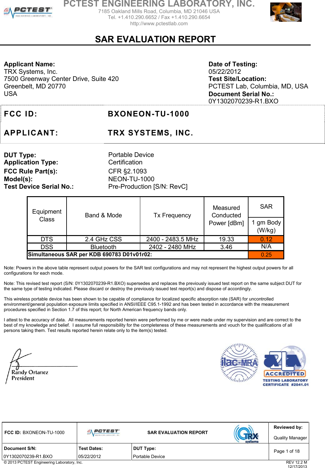 Reviewed by: FCC ID: BXONEON-TU-1000   SAR EVALUATION REPORT  Quality ManagerDocument S/N:  Test Dates:  DUT Type: 0Y1302070239-R1.BXO 05/22/2012  Portable Device Page 1 of 18 © 2013 PCTEST Engineering Laboratory, Inc.  REV 12.2 M  12/17/2013   Applicant Name:  Date of Testing: TRX Systems, Inc.  05/22/2012 7500 Greenway Center Drive, Suite 420  Test Site/Location: Greenbelt, MD 20770  PCTEST Lab, Columbia, MD, USA USA  Document Serial No.:  0Y1302070239-R1.BXO FCC ID:  BXONEON-TU-1000 APPLICANT: TRX SYSTEMS, INC.  DUT Type:  Portable Device Application Type:  Certification FCC Rule Part(s):  CFR §2.1093 Model(s): Test Device Serial No.: NEON-TU-1000 Pre-Production [S/N: RevC]  1 gm Body (W/kg)DTS 2.4 GHz CSS 2400 - 2483.5 MHz 19.33 0.12DSS Bluetooth 2402 - 2480 MHz 3.460.25SARBand &amp; Mode Tx FrequencyMeasured Conducted Power [dBm]Simultaneous SAR per KDB 690783 D01v01r02:Equipment ClassN/A  Note: Powers in the above table represent output powers for the SAR test configurations and may not represent the highest output powers for all configurations for each mode.   Note: This revised test report (S/N: 0Y1302070239-R1.BXO) supersedes and replaces the previously issued test report on the same subject DUT for the same type of testing indicated. Please discard or destroy the previously issued test report(s) and dispose of accordingly.  This wireless portable device has been shown to be capable of compliance for localized specific absorption rate (SAR) for uncontrolled environment/general population exposure limits specified in ANSI/IEEE C95.1-1992 and has been tested in accordance with the measurement procedures specified in Section 1.7 of this report; for North American frequency bands only.   I attest to the accuracy of data.  All measurements reported herein were performed by me or were made under my supervision and are correct to the best of my knowledge and belief.  I assume full responsibility for the completeness of these measurements and vouch for the qualifications of all persons taking them. Test results reported herein relate only to the item(s) tested.      PCTEST ENGINEERING LABORATORY, INC. 7185 Oakland Mills Road, Columbia, MD 21046 USA Tel. +1.410.290.6652 / Fax +1.410.290.6654 http://www.pctestlab.com    SAR EVALUATION REPORT 