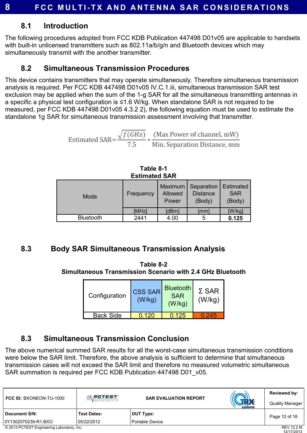 Reviewed by: FCC ID: BXONEON-TU-1000   SAR EVALUATION REPORT  Quality ManagerDocument S/N:  Test Dates:  DUT Type: 0Y1302070239-R1.BXO 05/22/2012  Portable Device Page 12 of 18 © 2013 PCTEST Engineering Laboratory, Inc.  REV 12.2 M  12/17/2013 8  FCC MULTI-TX AND ANTENNA SAR CONSIDERATIONS 8.1 Introduction  The following procedures adopted from FCC KDB Publication 447498 D01v05 are applicable to handsets with built-in unlicensed transmitters such as 802.11a/b/g/n and Bluetooth devices which may simultaneously transmit with the another transmitter. 8.2  Simultaneous Transmission Procedures This device contains transmitters that may operate simultaneously. Therefore simultaneous transmission analysis is required. Per FCC KDB 447498 D01v05 IV.C.1.iii, simultaneous transmission SAR test exclusion may be applied when the sum of the 1-g SAR for all the simultaneous transmitting antennas in a specific a physical test configuration is ≤1.6 W/kg. When standalone SAR is not required to be measured, per FCC KDB 447498 D01v05 4.3.2 2), the following equation must be used to estimate the standalone 1g SAR for simultaneous transmission assessment involving that transmitter.     Table 8-1 Estimated SAR FrequencyMaximum Allowed PowerSeparation Distance (Body)Estimated SAR (Body)[MHz] [dBm] [mm] [W/kg]Bluetooth 2441 4.00 5 0.125Mode   8.3     Body SAR Simultaneous Transmission Analysis Table 8-2 Simultaneous Transmission Scenario with 2.4 GHz Bluetooth CSS SAR (W/kg)Bluetooth SAR (W/kg)Back Side 0.120 0.125 0.245Configuration Σ SAR (W/kg)  8.3  Simultaneous Transmission Conclusion The above numerical summed SAR results for all the worst-case simultaneous transmission conditions were below the SAR limit. Therefore, the above analysis is sufficient to determine that simultaneous transmission cases will not exceed the SAR limit and therefore no measured volumetric simultaneous SAR summation is required per FCC KDB Publication 447498 D01_v05.  