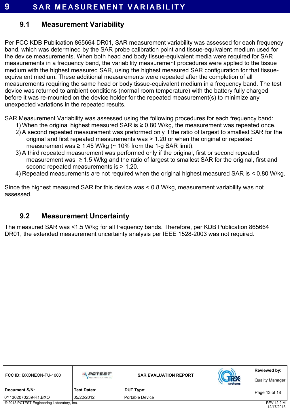 Reviewed by: FCC ID: BXONEON-TU-1000   SAR EVALUATION REPORT  Quality ManagerDocument S/N:  Test Dates:  DUT Type: 0Y1302070239-R1.BXO 05/22/2012  Portable Device Page 13 of 18 © 2013 PCTEST Engineering Laboratory, Inc.  REV 12.2 M  12/17/2013 9  SAR MEASUREMENT VARIABILITY 9.1 Measurement Variability  Per FCC KDB Publication 865664 DR01, SAR measurement variability was assessed for each frequency band, which was determined by the SAR probe calibration point and tissue-equivalent medium used for the device measurements. When both head and body tissue-equivalent media were required for SAR measurements in a frequency band, the variability measurement procedures were applied to the tissue medium with the highest measured SAR, using the highest measured SAR configuration for that tissue-equivalent medium. These additional measurements were repeated after the completion of all measurements requiring the same head or body tissue-equivalent medium in a frequency band. The test device was returned to ambient conditions (normal room temperature) with the battery fully charged before it was re-mounted on the device holder for the repeated measurement(s) to minimize any unexpected variations in the repeated results.  SAR Measurement Variability was assessed using the following procedures for each frequency band:  1) When the original highest measured SAR is ≥ 0.80 W/kg, the measurement was repeated once. 2) A second repeated measurement was preformed only if the ratio of largest to smallest SAR for the original and first repeated measurements was &gt; 1.20 or when the original or repeated measurement was ≥ 1.45 W/kg (~ 10% from the 1-g SAR limit). 3) A third repeated measurement was performed only if the original, first or second repeated measurement was  ≥ 1.5 W/kg and the ratio of largest to smallest SAR for the original, first and second repeated measurements is &gt; 1.20. 4) Repeated measurements are not required when the original highest measured SAR is &lt; 0.80 W/kg.  Since the highest measured SAR for this device was &lt; 0.8 W/kg, measurement variability was not assessed.  9.2 Measurement Uncertainty The measured SAR was &lt;1.5 W/kg for all frequency bands. Therefore, per KDB Publication 865664 DR01, the extended measurement uncertainty analysis per IEEE 1528-2003 was not required.  