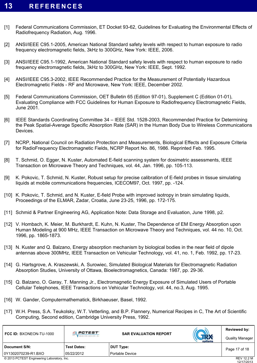 Reviewed by: FCC ID: BXONEON-TU-1000   SAR EVALUATION REPORT  Quality ManagerDocument S/N:  Test Dates:  DUT Type: 0Y1302070239-R1.BXO 05/22/2012  Portable Device Page 17 of 18 © 2013 PCTEST Engineering Laboratory, Inc.  REV 12.2 M  12/17/2013 13  REFERENCES  [1]  Federal Communications Commission, ET Docket 93-62, Guidelines for Evaluating the Environmental Effects of Radiofrequency Radiation, Aug. 1996. [2]  ANSI/IEEE C95.1-2005, American National Standard safety levels with respect to human exposure to radio frequency electromagnetic fields, 3kHz to 300GHz, New York: IEEE, 2006. [3]  ANSI/IEEE C95.1-1992, American National Standard safety levels with respect to human exposure to radio frequency electromagnetic fields, 3kHz to 300GHz, New York: IEEE, Sept. 1992. [4]  ANSI/IEEE C95.3-2002, IEEE Recommended Practice for the Measurement of Potentially Hazardous Electromagnetic Fields - RF and Microwave, New York: IEEE, December 2002. [5]  Federal Communications Commission, OET Bulletin 65 (Edition 97-01), Supplement C (Edition 01-01), Evaluating Compliance with FCC Guidelines for Human Exposure to Radiofrequency Electromagnetic Fields, June 2001. [6]  IEEE Standards Coordinating Committee 34 – IEEE Std. 1528-2003, Recommended Practice for Determining the Peak Spatial-Average Specific Absorption Rate (SAR) in the Human Body Due to Wireless Communications Devices. [7]  NCRP, National Council on Radiation Protection and Measurements, Biological Effects and Exposure Criteria for RadioFrequency Electromagnetic Fields, NCRP Report No. 86, 1986. Reprinted Feb. 1995. [8]  T. Schmid, O. Egger, N. Kuster, Automated E-field scanning system for dosimetric assessments, IEEE Transaction on Microwave Theory and Techniques, vol. 44, Jan. 1996, pp. 105-113. [9]  K. Pokovic, T. Schmid, N. Kuster, Robust setup for precise calibration of E-field probes in tissue simulating liquids at mobile communications frequencies, ICECOM97, Oct. 1997, pp. -124. [10]  K. Pokovic, T. Schmid, and N. Kuster, E-field Probe with improved isotropy in brain simulating liquids, Proceedings of the ELMAR, Zadar, Croatia, June 23-25, 1996, pp. 172-175. [11]  Schmid &amp; Partner Engineering AG, Application Note: Data Storage and Evaluation, June 1998, p2. [12]  V. Hombach, K. Meier, M. Burkhardt, E. Kuhn, N. Kuster, The Dependence of EM Energy Absorption upon Human Modeling at 900 MHz, IEEE Transaction on Microwave Theory and Techniques, vol. 44 no. 10, Oct. 1996, pp. 1865-1873. [13]  N. Kuster and Q. Balzano, Energy absorption mechanism by biological bodies in the near field of dipole antennas above 300MHz, IEEE Transaction on Vehicular Technology, vol. 41, no. 1, Feb. 1992, pp. 17-23. [14]  G. Hartsgrove, A. Kraszewski, A. Surowiec, Simulated Biological Materials for Electromagnetic Radiation Absorption Studies, University of Ottawa, Bioelectromagnetics, Canada: 1987, pp. 29-36. [15]  Q. Balzano, O. Garay, T. Manning Jr., Electromagnetic Energy Exposure of Simulated Users of Portable Cellular Telephones, IEEE Transactions on Vehicular Technology, vol. 44, no.3, Aug. 1995. [16]  W. Gander, Computermathematick, Birkhaeuser, Basel, 1992. [17]  W.H. Press, S.A. Teukolsky, W.T. Vetterling, and B.P. Flannery, Numerical Recipes in C, The Art of Scientific Computing, Second edition, Cambridge University Press, 1992. 