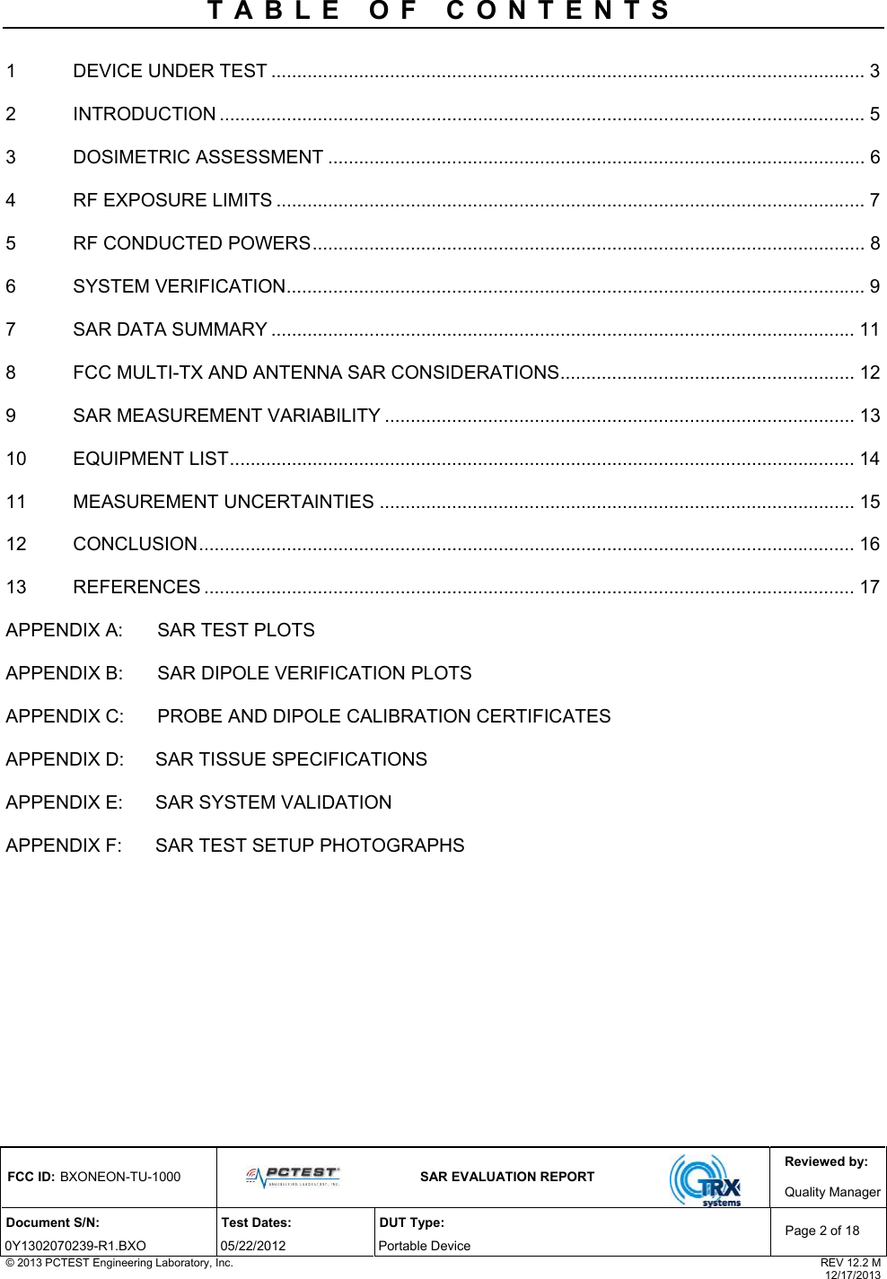 Reviewed by: FCC ID: BXONEON-TU-1000   SAR EVALUATION REPORT  Quality ManagerDocument S/N:  Test Dates:  DUT Type: 0Y1302070239-R1.BXO 05/22/2012  Portable Device Page 2 of 18 © 2013 PCTEST Engineering Laboratory, Inc.  REV 12.2 M  12/17/2013 TABLE OF CONTENTS  1 DEVICE UNDER TEST ................................................................................................................... 3 2 INTRODUCTION ............................................................................................................................. 5 3 DOSIMETRIC ASSESSMENT ........................................................................................................ 6 4 RF EXPOSURE LIMITS .................................................................................................................. 7 5 RF CONDUCTED POWERS........................................................................................................... 8 6 SYSTEM VERIFICATION................................................................................................................ 9 7 SAR DATA SUMMARY ................................................................................................................. 11 8 FCC MULTI-TX AND ANTENNA SAR CONSIDERATIONS......................................................... 12 9 SAR MEASUREMENT VARIABILITY ........................................................................................... 13 10 EQUIPMENT LIST......................................................................................................................... 14 11 MEASUREMENT UNCERTAINTIES ............................................................................................ 15 12 CONCLUSION............................................................................................................................... 16 13 REFERENCES .............................................................................................................................. 17 APPENDIX A:  SAR TEST PLOTS  APPENDIX B:  SAR DIPOLE VERIFICATION PLOTS  APPENDIX C:  PROBE AND DIPOLE CALIBRATION CERTIFICATES  APPENDIX D: SAR TISSUE SPECIFICATIONS APPENDIX E: SAR SYSTEM VALIDATION APPENDIX F: SAR TEST SETUP PHOTOGRAPHS  