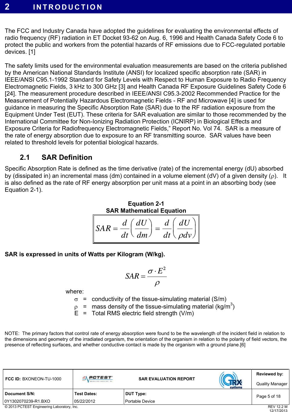 Reviewed by: FCC ID: BXONEON-TU-1000   SAR EVALUATION REPORT  Quality ManagerDocument S/N:  Test Dates:  DUT Type: 0Y1302070239-R1.BXO 05/22/2012  Portable Device Page 5 of 18 © 2013 PCTEST Engineering Laboratory, Inc.  REV 12.2 M  12/17/2013 2  INTRODUCTION  The FCC and Industry Canada have adopted the guidelines for evaluating the environmental effects of radio frequency (RF) radiation in ET Docket 93-62 on Aug. 6, 1996 and Health Canada Safety Code 6 to protect the public and workers from the potential hazards of RF emissions due to FCC-regulated portable devices. [1]  The safety limits used for the environmental evaluation measurements are based on the criteria published by the American National Standards Institute (ANSI) for localized specific absorption rate (SAR) in IEEE/ANSI C95.1-1992 Standard for Safety Levels with Respect to Human Exposure to Radio Frequency Electromagnetic Fields, 3 kHz to 300 GHz [3] and Health Canada RF Exposure Guidelines Safety Code 6 [24]. The measurement procedure described in IEEE/ANSI C95.3-2002 Recommended Practice for the Measurement of Potentially Hazardous Electromagnetic Fields - RF and Microwave [4] is used for guidance in measuring the Specific Absorption Rate (SAR) due to the RF radiation exposure from the Equipment Under Test (EUT). These criteria for SAR evaluation are similar to those recommended by the International Committee for Non-Ionizing Radiation Protection (ICNIRP) in Biological Effects and Exposure Criteria for Radiofrequency Electromagnetic Fields,” Report No. Vol 74.  SAR is a measure of the rate of energy absorption due to exposure to an RF transmitting source.  SAR values have been related to threshold levels for potential biological hazards. 2.1  SAR Definition  Specific Absorption Rate is defined as the time derivative (rate) of the incremental energy (dU) absorbed by (dissipated in) an incremental mass (dm) contained in a volume element (dV) of a given density ().   It is also defined as the rate of RF energy absorption per unit mass at a point in an absorbing body (see Equation 2-1).  Equation 2-1  SAR Mathematical Equation SAR ddtdUdmddtdUdv   SAR is expressed in units of Watts per Kilogram (W/kg).   2ESAR  where:     =  conductivity of the tissue-simulating material (S/m)     =  mass density of the tissue-simulating material (kg/m3)   E   =  Total RMS electric field strength (V/m)    NOTE:  The primary factors that control rate of energy absorption were found to be the wavelength of the incident field in relation to the dimensions and geometry of the irradiated organism, the orientation of the organism in relation to the polarity of field vectors, the presence of reflecting surfaces, and whether conductive contact is made by the organism with a ground plane.[6]  