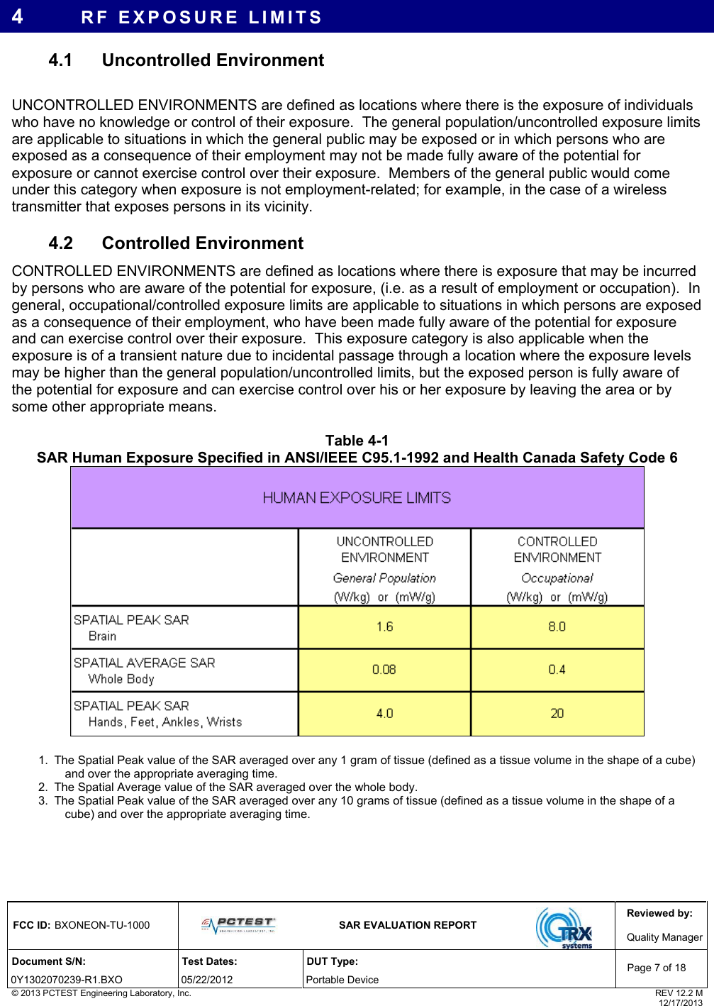 Reviewed by: FCC ID: BXONEON-TU-1000   SAR EVALUATION REPORT  Quality ManagerDocument S/N:  Test Dates:  DUT Type: 0Y1302070239-R1.BXO 05/22/2012  Portable Device Page 7 of 18 © 2013 PCTEST Engineering Laboratory, Inc.  REV 12.2 M  12/17/2013 4  RF EXPOSURE LIMITS 4.1 Uncontrolled Environment  UNCONTROLLED ENVIRONMENTS are defined as locations where there is the exposure of individuals who have no knowledge or control of their exposure.  The general population/uncontrolled exposure limits are applicable to situations in which the general public may be exposed or in which persons who are exposed as a consequence of their employment may not be made fully aware of the potential for exposure or cannot exercise control over their exposure.  Members of the general public would come under this category when exposure is not employment-related; for example, in the case of a wireless transmitter that exposes persons in its vicinity.   4.2 Controlled Environment CONTROLLED ENVIRONMENTS are defined as locations where there is exposure that may be incurred by persons who are aware of the potential for exposure, (i.e. as a result of employment or occupation).  In general, occupational/controlled exposure limits are applicable to situations in which persons are exposed as a consequence of their employment, who have been made fully aware of the potential for exposure and can exercise control over their exposure.  This exposure category is also applicable when the exposure is of a transient nature due to incidental passage through a location where the exposure levels may be higher than the general population/uncontrolled limits, but the exposed person is fully aware of the potential for exposure and can exercise control over his or her exposure by leaving the area or by some other appropriate means.  Table 4-1  SAR Human Exposure Specified in ANSI/IEEE C95.1-1992 and Health Canada Safety Code 6   1.  The Spatial Peak value of the SAR averaged over any 1 gram of tissue (defined as a tissue volume in the shape of a cube) and over the appropriate averaging time. 2.  The Spatial Average value of the SAR averaged over the whole body. 3.  The Spatial Peak value of the SAR averaged over any 10 grams of tissue (defined as a tissue volume in the shape of a cube) and over the appropriate averaging time.     