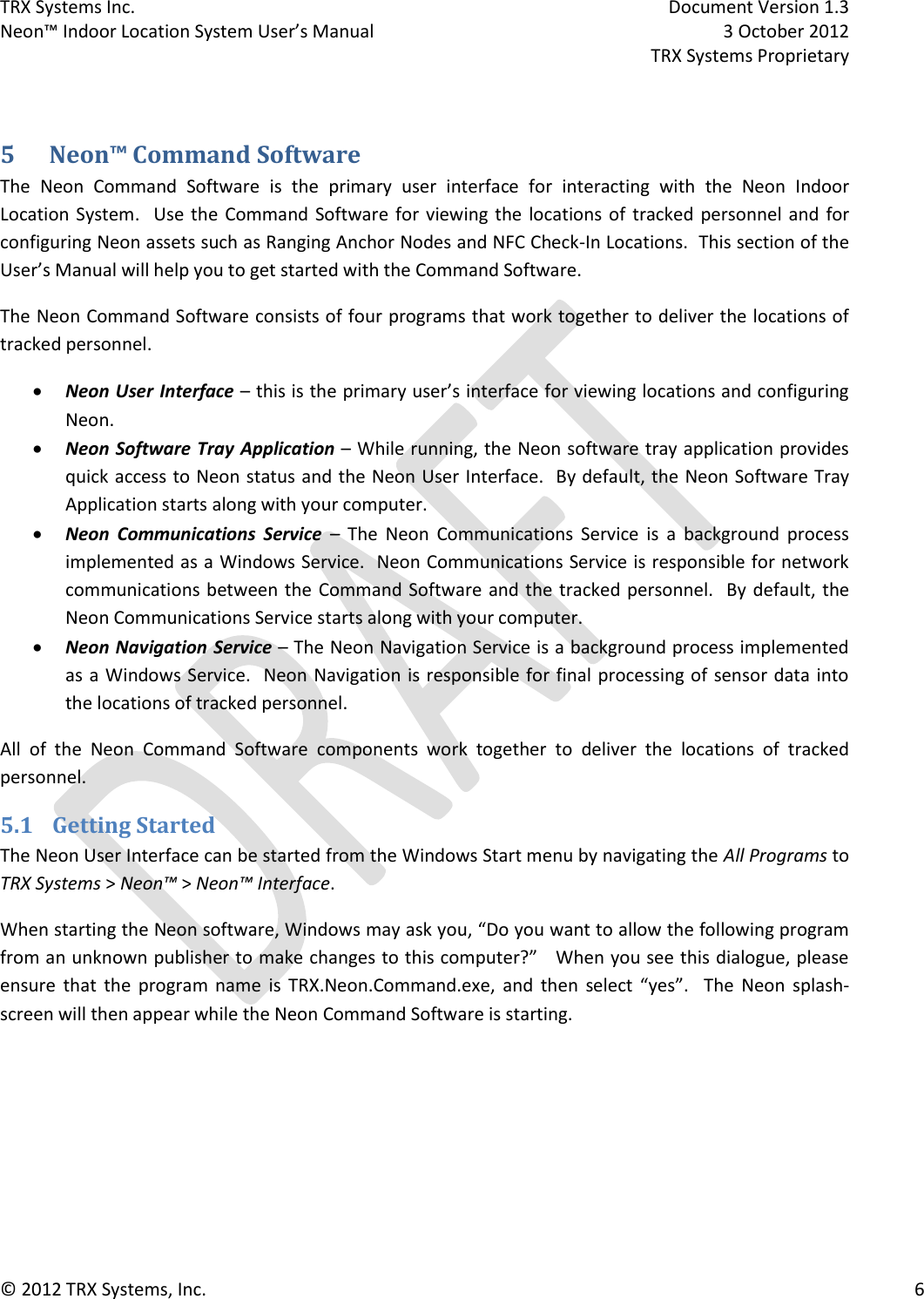 TRX Systems Inc.    Document Version 1.3   Neon™ Indoor Location System User’s Manual    3 October 2012     TRX Systems Proprietary © 2012 TRX Systems, Inc.      6  5 Neon™ Command Software The  Neon  Command  Software  is  the  primary  user  interface  for  interacting  with  the  Neon  Indoor Location System.   Use  the  Command  Software  for  viewing the locations of  tracked  personnel  and  for configuring Neon assets such as Ranging Anchor Nodes and NFC Check-In Locations.  This section of the User’s Manual will help you to get started with the Command Software. The Neon Command Software consists of four programs that work together to deliver the locations of tracked personnel.  Neon User Interface – this is the primary user’s interface for viewing locations and configuring Neon.    Neon Software Tray Application – While running, the Neon software tray application provides quick access to Neon status and the Neon User Interface.  By default, the Neon Software Tray Application starts along with your computer.  Neon  Communications  Service  –  The  Neon  Communications  Service  is  a  background  process implemented as a Windows Service.  Neon Communications Service is responsible for network communications between the Command Software and the tracked personnel.  By default, the Neon Communications Service starts along with your computer.  Neon Navigation Service – The Neon Navigation Service is a background process implemented as a Windows Service.  Neon Navigation is responsible for final processing of  sensor data into the locations of tracked personnel. All  of  the  Neon  Command  Software  components  work  together  to  deliver  the  locations  of  tracked personnel. 5.1 Getting Started The Neon User Interface can be started from the Windows Start menu by navigating the All Programs to TRX Systems &gt; Neon™ &gt; Neon™ Interface.  When starting the Neon software, Windows may ask you, “Do you want to allow the following program from an unknown publisher to make changes to this computer?”   When you see this dialogue, please ensure  that  the  program  name  is  TRX.Neon.Command.exe,  and  then  select  “yes”.  The  Neon  splash-screen will then appear while the Neon Command Software is starting. 