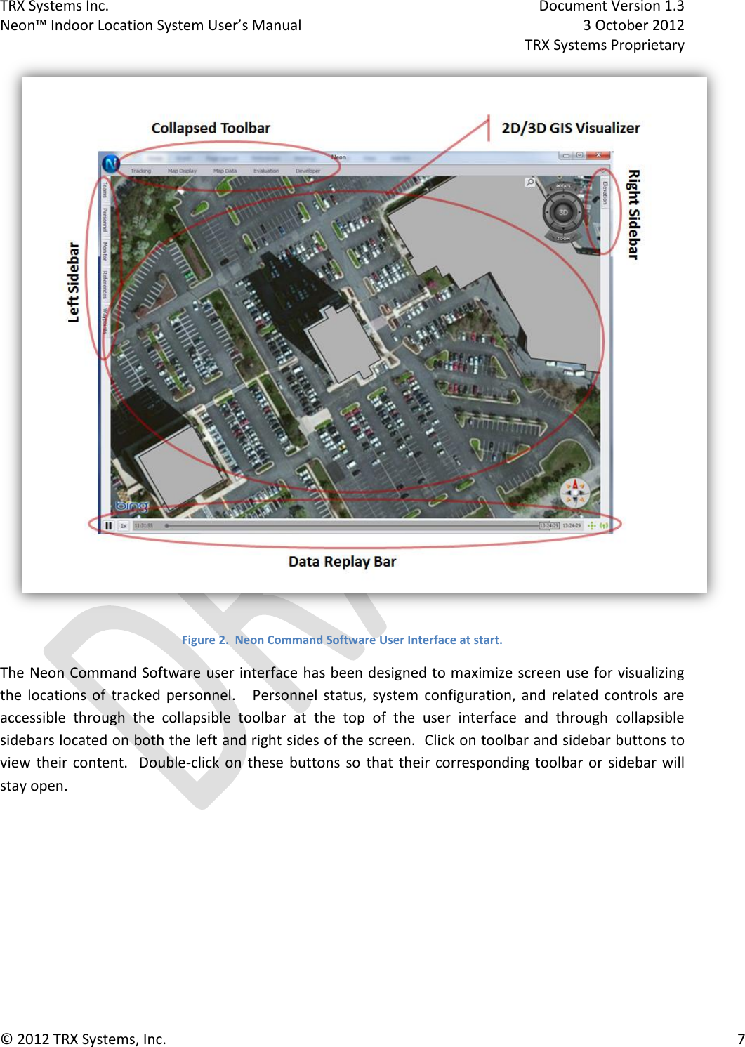 TRX Systems Inc.    Document Version 1.3   Neon™ Indoor Location System User’s Manual    3 October 2012     TRX Systems Proprietary © 2012 TRX Systems, Inc.      7  Figure 2.  Neon Command Software User Interface at start. The Neon Command Software user interface has been designed to maximize screen use for visualizing the  locations  of  tracked  personnel.      Personnel  status,  system  configuration, and related  controls are accessible  through  the  collapsible  toolbar  at  the  top  of  the  user  interface  and  through  collapsible sidebars located on both the left and right sides of the screen.  Click on toolbar and sidebar buttons to view  their  content.    Double-click on  these  buttons so  that  their  corresponding toolbar or  sidebar  will stay open. 