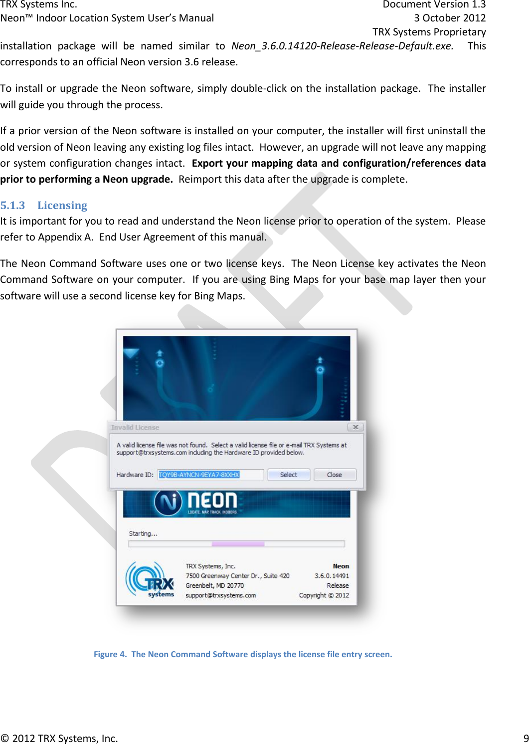 TRX Systems Inc.    Document Version 1.3   Neon™ Indoor Location System User’s Manual    3 October 2012     TRX Systems Proprietary © 2012 TRX Systems, Inc.      9 installation  package  will  be  named  similar  to  Neon_3.6.0.14120-Release-Release-Default.exe.  This corresponds to an official Neon version 3.6 release. To install or upgrade the Neon software, simply double-click on the installation package.  The installer will guide you through the process. If a prior version of the Neon software is installed on your computer, the installer will first uninstall the old version of Neon leaving any existing log files intact.  However, an upgrade will not leave any mapping or system configuration changes intact.  Export your mapping data and configuration/references data prior to performing a Neon upgrade.  Reimport this data after the upgrade is complete. 5.1.3 Licensing It is important for you to read and understand the Neon license prior to operation of the system.  Please refer to Appendix A.  End User Agreement of this manual. The Neon Command Software uses one or two license keys.  The Neon License key activates the Neon Command Software on your computer.  If you are using Bing Maps for your base map layer then your software will use a second license key for Bing Maps.  Figure 4.  The Neon Command Software displays the license file entry screen.  