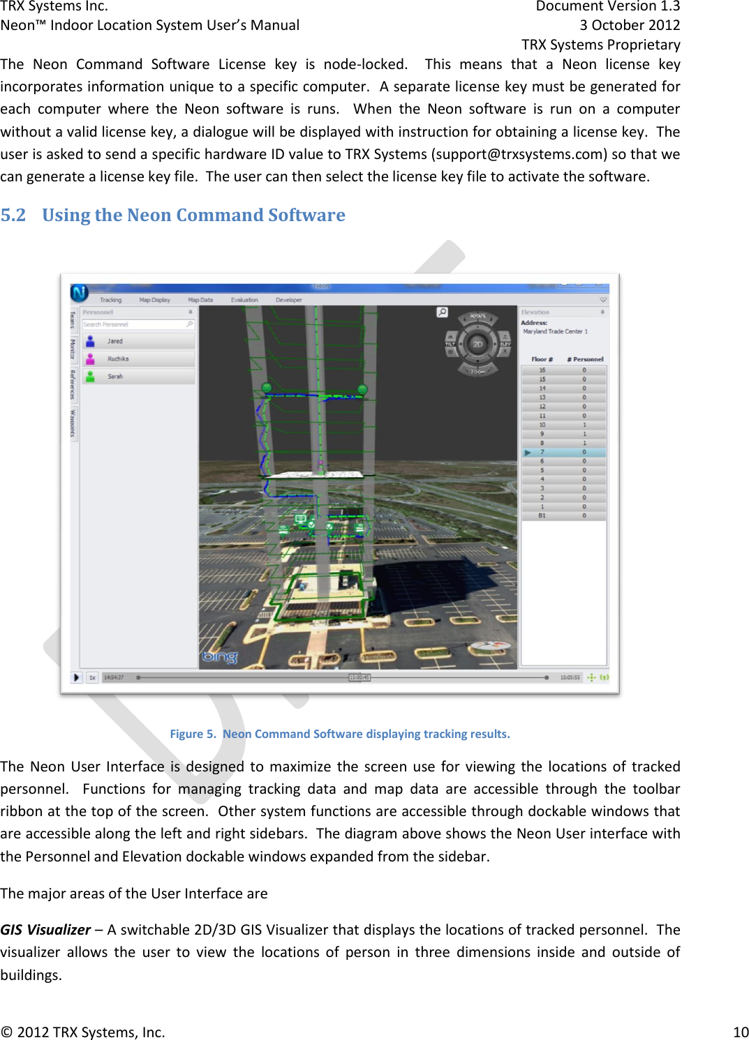 TRX Systems Inc.    Document Version 1.3   Neon™ Indoor Location System User’s Manual    3 October 2012     TRX Systems Proprietary © 2012 TRX Systems, Inc.      10 The  Neon  Command  Software  License  key  is  node-locked.    This  means  that  a  Neon  license  key incorporates information unique to a specific computer.  A separate license key must be generated for each  computer  where  the  Neon  software  is  runs.    When  the  Neon  software  is  run  on  a  computer without a valid license key, a dialogue will be displayed with instruction for obtaining a license key.  The user is asked to send a specific hardware ID value to TRX Systems (support@trxsystems.com) so that we can generate a license key file.  The user can then select the license key file to activate the software. 5.2 Using the Neon Command Software   Figure 5.  Neon Command Software displaying tracking results. The  Neon  User Interface is  designed  to  maximize  the  screen  use  for viewing the locations  of  tracked personnel.    Functions  for  managing  tracking  data  and  map  data  are  accessible  through  the  toolbar ribbon at the top of the screen.  Other system functions are accessible through dockable windows that are accessible along the left and right sidebars.  The diagram above shows the Neon User interface with the Personnel and Elevation dockable windows expanded from the sidebar. The major areas of the User Interface are GIS Visualizer – A switchable 2D/3D GIS Visualizer that displays the locations of tracked personnel.  The visualizer  allows  the  user  to  view  the  locations  of  person  in  three  dimensions  inside  and  outside  of buildings. 