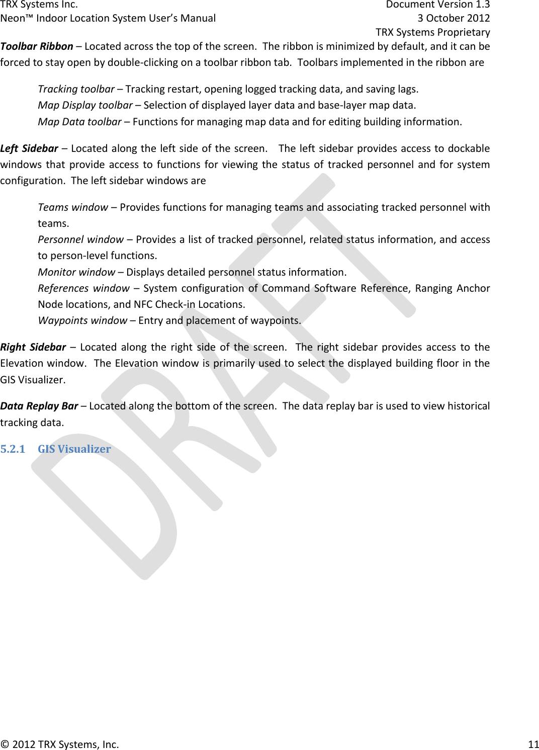 TRX Systems Inc.    Document Version 1.3   Neon™ Indoor Location System User’s Manual    3 October 2012     TRX Systems Proprietary © 2012 TRX Systems, Inc.      11 Toolbar Ribbon – Located across the top of the screen.  The ribbon is minimized by default, and it can be forced to stay open by double-clicking on a toolbar ribbon tab.  Toolbars implemented in the ribbon are  Tracking toolbar – Tracking restart, opening logged tracking data, and saving lags. Map Display toolbar – Selection of displayed layer data and base-layer map data. Map Data toolbar – Functions for managing map data and for editing building information. Left Sidebar – Located along the left side of the screen.   The left sidebar provides access to dockable windows that  provide  access to functions for  viewing the  status  of  tracked personnel and for  system configuration.  The left sidebar windows are Teams window – Provides functions for managing teams and associating tracked personnel with teams.  Personnel window – Provides a list of tracked personnel, related status information, and access to person-level functions. Monitor window – Displays detailed personnel status information. References  window  –  System  configuration  of  Command Software  Reference, Ranging  Anchor Node locations, and NFC Check-in Locations. Waypoints window – Entry and placement of waypoints. Right  Sidebar –  Located  along  the  right  side  of  the screen.    The  right  sidebar  provides  access  to  the Elevation window.  The Elevation window is primarily used to select the displayed building floor in the GIS Visualizer. Data Replay Bar – Located along the bottom of the screen.  The data replay bar is used to view historical tracking data. 5.2.1 GIS Visualizer  