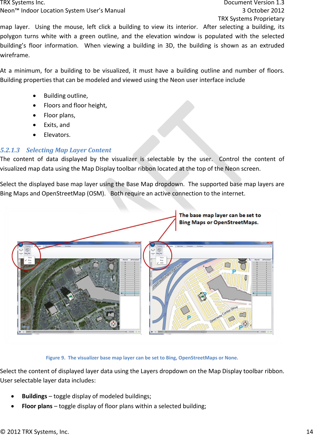 TRX Systems Inc.    Document Version 1.3   Neon™ Indoor Location System User’s Manual    3 October 2012     TRX Systems Proprietary © 2012 TRX Systems, Inc.      14 map  layer.    Using  the  mouse,  left  click  a  building  to  view  its  interior.    After  selecting  a  building,  its polygon  turns  white  with  a  green  outline,  and  the  elevation  window  is  populated  with  the  selected building’s  floor  information.  When  viewing  a  building  in  3D,  the  building  is  shown  as  an  extruded wireframe. At  a  minimum,  for  a  building  to  be  visualized,  it  must  have  a  building  outline  and  number  of  floors.  Building properties that can be modeled and viewed using the Neon user interface include  Building outline,  Floors and floor height,  Floor plans,  Exits, and  Elevators. 5.2.1.3 Selecting Map Layer Content The  content  of  data  displayed  by  the  visualizer  is  selectable  by  the  user.    Control  the  content  of visualized map data using the Map Display toolbar ribbon located at the top of the Neon screen. Select the displayed base map layer using the Base Map dropdown.  The supported base map layers are Bing Maps and OpenStreetMap (OSM).   Both require an active connection to the internet.  Figure 9.  The visualizer base map layer can be set to Bing, OpenStreetMaps or None. Select the content of displayed layer data using the Layers dropdown on the Map Display toolbar ribbon.  User selectable layer data includes:  Buildings – toggle display of modeled buildings;  Floor plans – toggle display of floor plans within a selected building; 