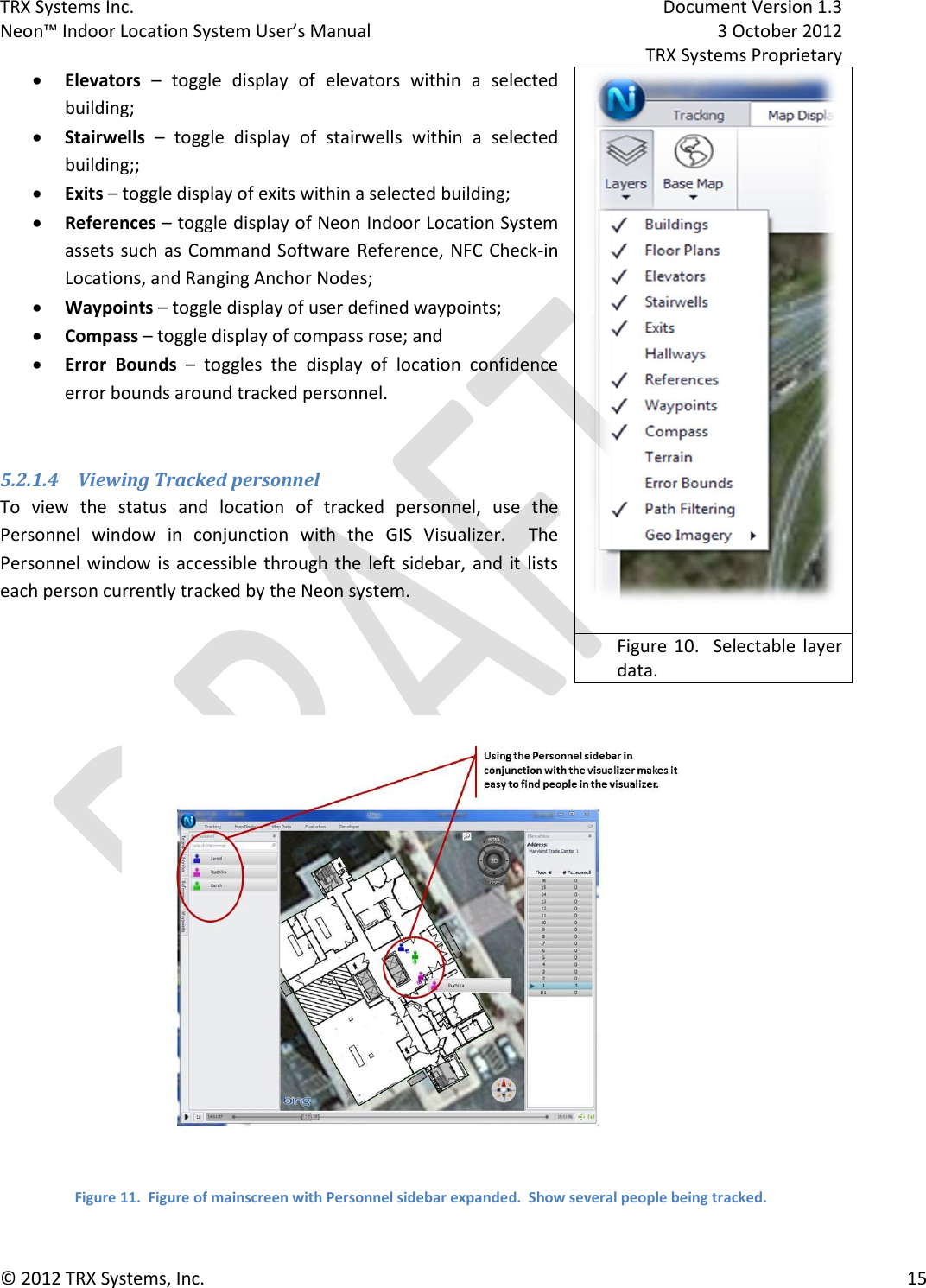 TRX Systems Inc.    Document Version 1.3   Neon™ Indoor Location System User’s Manual    3 October 2012     TRX Systems Proprietary © 2012 TRX Systems, Inc.      15  Elevators –  toggle  display  of  elevators  within  a  selected building;   Stairwells –  toggle  display  of  stairwells  within  a  selected building;;  Exits – toggle display of exits within a selected building;  References – toggle display of Neon Indoor Location System assets such as Command Software Reference, NFC Check-in Locations, and Ranging Anchor Nodes;  Waypoints – toggle display of user defined waypoints;  Compass – toggle display of compass rose; and  Error  Bounds –  toggles  the  display  of  location  confidence error bounds around tracked personnel.  5.2.1.4 Viewing Tracked personnel To  view  the  status  and  location  of  tracked  personnel,  use  the Personnel  window  in  conjunction  with  the  GIS  Visualizer.    The Personnel window is accessible through the  left sidebar, and  it lists each person currently tracked by the Neon system.    Figure 11.  Figure of mainscreen with Personnel sidebar expanded.  Show several people being tracked.  Figure 10.    Selectable layer data. 