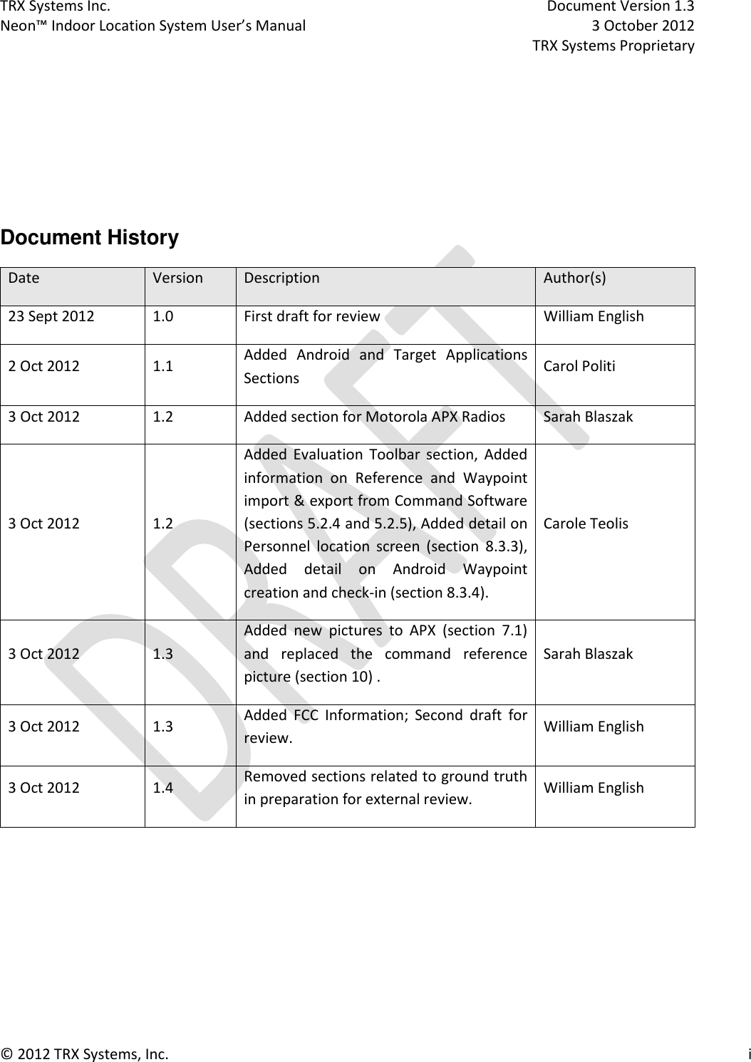 TRX Systems Inc.    Document Version 1.3   Neon™ Indoor Location System User’s Manual    3 October 2012     TRX Systems Proprietary © 2012 TRX Systems, Inc.      i     Document History Date Version Description Author(s) 23 Sept 2012 1.0 First draft for review William English 2 Oct 2012 1.1 Added  Android  and  Target  Applications Sections Carol Politi 3 Oct 2012 1.2 Added section for Motorola APX Radios Sarah Blaszak 3 Oct 2012 1.2 Added  Evaluation  Toolbar  section,  Added information  on  Reference  and  Waypoint import &amp; export from Command Software (sections 5.2.4 and 5.2.5), Added detail on Personnel  location  screen  (section  8.3.3), Added  detail  on  Android  Waypoint creation and check-in (section 8.3.4). Carole Teolis 3 Oct 2012 1.3 Added  new  pictures  to  APX  (section  7.1) and  replaced  the  command  reference picture (section 10) . Sarah Blaszak 3 Oct 2012 1.3 Added  FCC  Information;  Second  draft  for review. William English 3 Oct 2012 1.4 Removed sections related to ground truth in preparation for external review. William English     